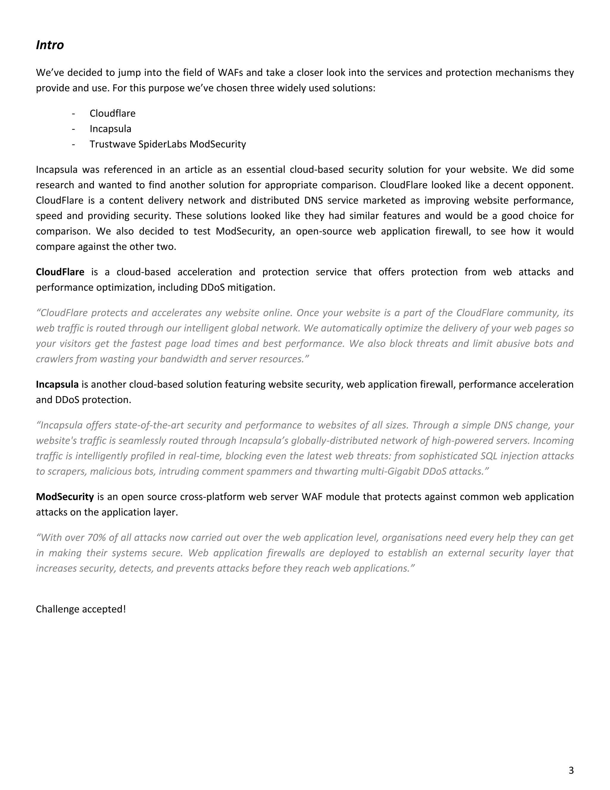 Intro
We’ve decided to jump into the field of WAFs and take a closer look into the services and protection mechanisms they
provide and use. For this purpose we’ve chosen three widely used solutions:

        -   Cloudflare
        -   Incapsula
        -   Trustwave SpiderLabs ModSecurity

Incapsula was referenced in an article as an essential cloud-based security solution for your website. We did some
research and wanted to find another solution for appropriate comparison. CloudFlare looked like a decent opponent.
CloudFlare is a content delivery network and distributed DNS service marketed as improving website performance,
speed and providing security. These solutions looked like they had similar features and would be a good choice for
comparison. We also decided to test ModSecurity, an open-source web application firewall, to see how it would
compare against the other two.

CloudFlare is a cloud-based acceleration and protection service that offers protection from web attacks and
performance optimization, including DDoS mitigation.

“CloudFlare protects and accelerates any website online. Once your website is a part of the CloudFlare community, its
web traffic is routed through our intelligent global network. We automatically optimize the delivery of your web pages so
your visitors get the fastest page load times and best performance. We also block threats and limit abusive bots and
crawlers from wasting your bandwidth and server resources.”

Incapsula is another cloud-based solution featuring website security, web application firewall, performance acceleration
and DDoS protection.

“Incapsula offers state-of-the-art security and performance to websites of all sizes. Through a simple DNS change, your
website's traffic is seamlessly routed through Incapsula’s globally-distributed network of high-powered servers. Incoming
traffic is intelligently profiled in real-time, blocking even the latest web threats: from sophisticated SQL injection attacks
to scrapers, malicious bots, intruding comment spammers and thwarting multi-Gigabit DDoS attacks.”

ModSecurity is an open source cross-platform web server WAF module that protects against common web application
attacks on the application layer.

“With over 70% of all attacks now carried out over the web application level, organisations need every help they can get
in making their systems secure. Web application firewalls are deployed to establish an external security layer that
increases security, detects, and prevents attacks before they reach web applications.”


Challenge accepted!




                                                                                                                            3
 