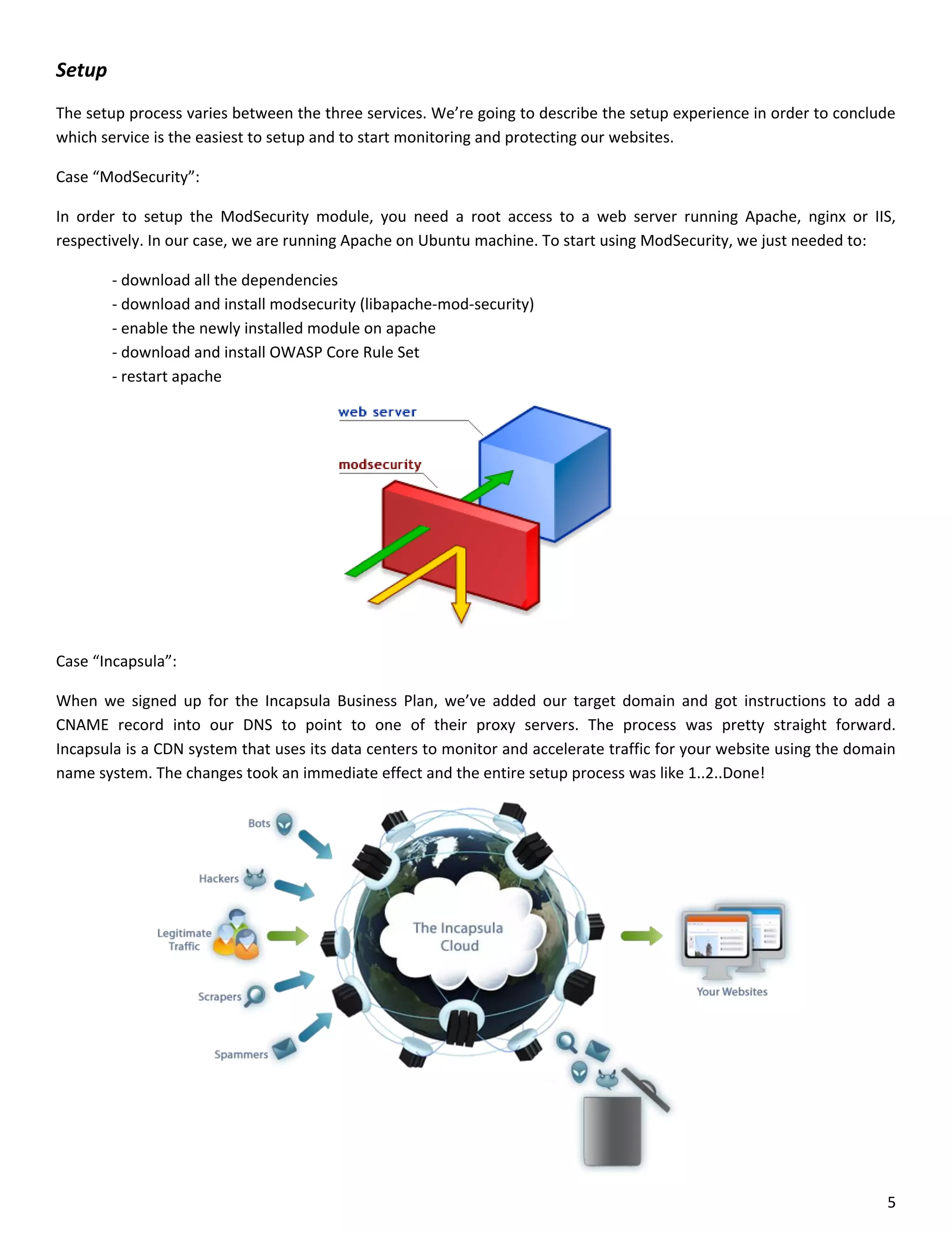 Setup
The setup process varies between the three services. We’re going to describe the setup experience in order to conclude
which service is the easiest to setup and to start monitoring and protecting our websites.

Case “ModSecurity”:

In order to setup the ModSecurity module, you need a root access to a web server running Apache, nginx or IIS,
respectively. In our case, we are running Apache on Ubuntu machine. To start using ModSecurity, we just needed to:

        - download all the dependencies
        - download and install modsecurity (libapache-mod-security)
        - enable the newly installed module on apache
        - download and install OWASP Core Rule Set
        - restart apache




Case “Incapsula”:

When we signed up for the Incapsula Business Plan, we’ve added our target domain and got instructions to add a
CNAME record into our DNS to point to one of their proxy servers. The process was pretty straight forward.
Incapsula is a CDN system that uses its data centers to monitor and accelerate traffic for your website using the domain
name system. The changes took an immediate effect and the entire setup process was like 1..2..Done!




                                                                                                                      5
 