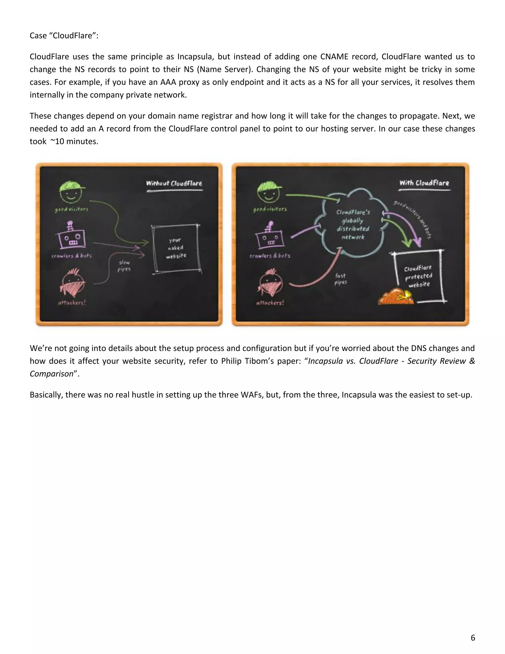 Case “CloudFlare”:

CloudFlare uses the same principle as Incapsula, but instead of adding one CNAME record, CloudFlare wanted us to
change the NS records to point to their NS (Name Server). Changing the NS of your website might be tricky in some
cases. For example, if you have an AAA proxy as only endpoint and it acts as a NS for all your services, it resolves them
internally in the company private network.

These changes depend on your domain name registrar and how long it will take for the changes to propagate. Next, we
needed to add an A record from the CloudFlare control panel to point to our hosting server. In our case these changes
took ~10 minutes.




We’re not going into details about the setup process and configuration but if you’re worried about the DNS changes and
how does it affect your website security, refer to Philip Tibom’s paper: “Incapsula vs. CloudFlare - Security Review &
Comparison”.

Basically, there was no real hustle in setting up the three WAFs, but, from the three, Incapsula was the easiest to set-up.




                                                                                                                          6
 