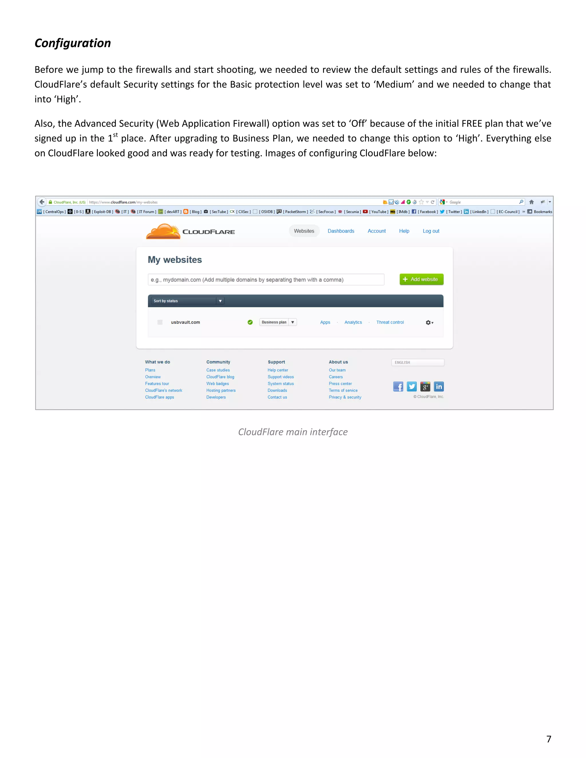 Configuration
Before we jump to the firewalls and start shooting, we needed to review the default settings and rules of the firewalls.
CloudFlare’s default Security settings for the Basic protection level was set to ‘Medium’ and we needed to change that
into ‘High’.

Also, the Advanced Security (Web Application Firewall) option was set to ‘Off’ because of the initial FREE plan that we’ve
signed up in the 1st place. After upgrading to Business Plan, we needed to change this option to ‘High’. Everything else
on CloudFlare looked good and was ready for testing. Images of configuring CloudFlare below:




                                                CloudFlare main interface




                                                                                                                        7
 