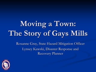 Moving a Town:
The Story of Gays Mills
  Roxanne Gray, State Hazard Mitigation Officer
     Lynsey Kawski, Disaster Response and
               Recovery Planner
 