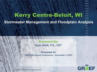Kerry Centre-Beloit, WI
Stormwater Management and Floodplain Analysis




                                               Presented By:
                                             Ryan Kloth, P.E., CDT

                                     Presented At:
                        WAFSCM Annual Conference – November 4, 2010




     Copyright © 2010 Graef-USA, Inc. All Rights Reserved.
 