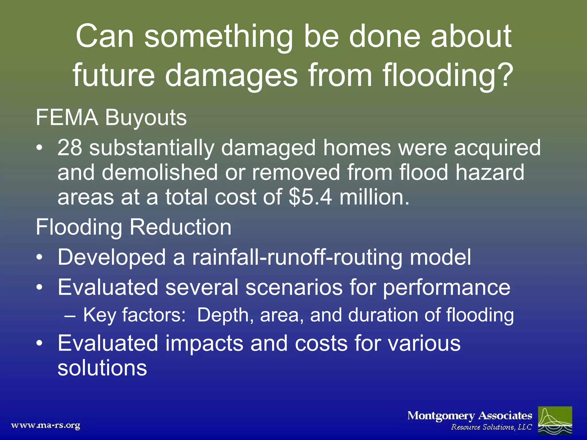 Can something be done about
   future damages from flooding?
FEMA Buyouts
• 28 substantially damaged homes were acquired
  and demolished or removed from flood hazard
  areas at a total cost of $5.4 million.
Flooding Reduction
• Developed a rainfall-runoff-routing model
• Evaluated several scenarios for performance
  – Key factors: Depth, area, and duration of flooding
• Evaluated impacts and costs for various
  solutions
 