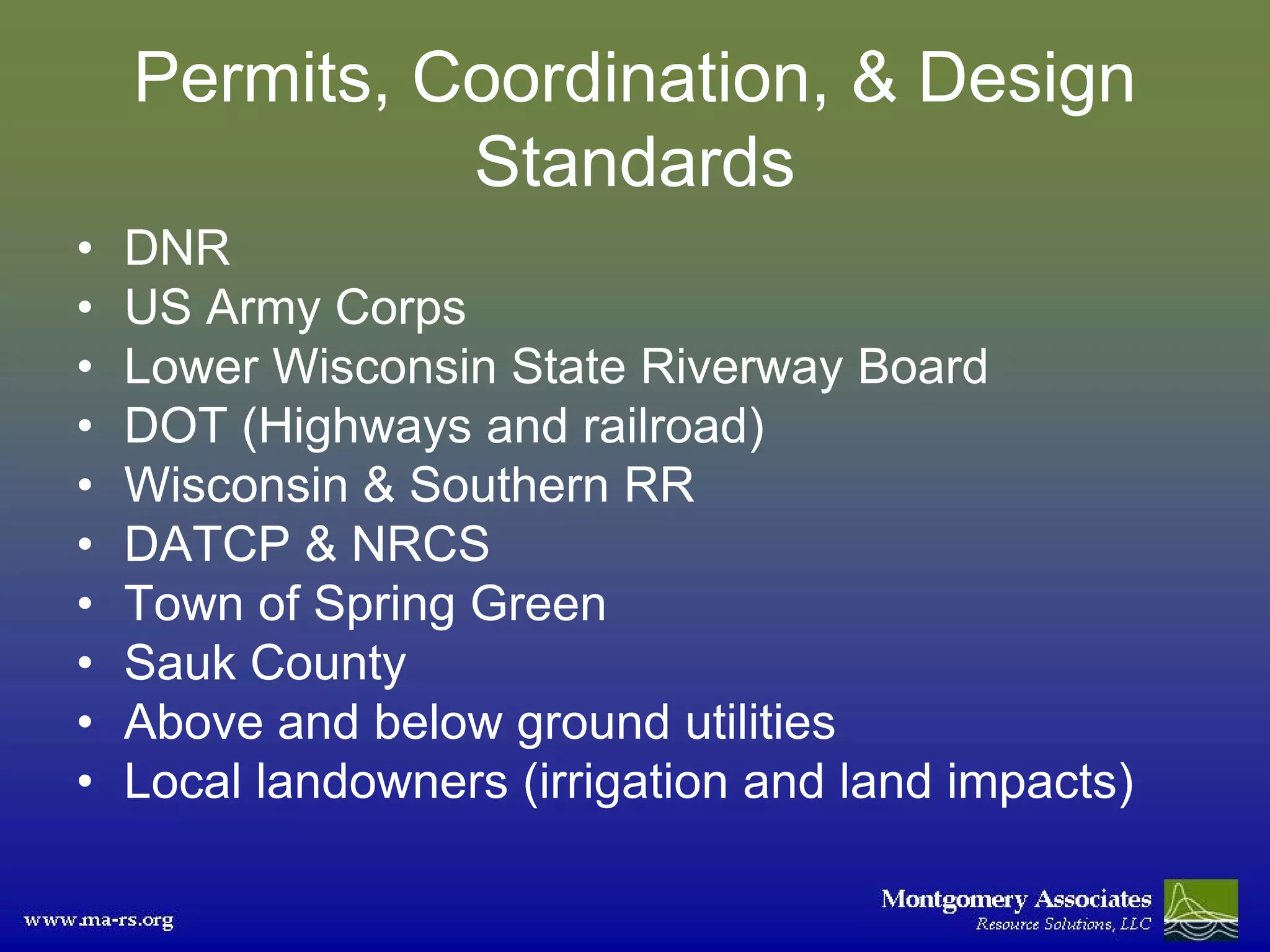 Permits, Coordination, & Design
              Standards
•   DNR
•   US Army Corps
•   Lower Wisconsin State Riverway Board
•   DOT (Highways and railroad)
•   Wisconsin & Southern RR
•   DATCP & NRCS
•   Town of Spring Green
•   Sauk County
•   Above and below ground utilities
•   Local landowners (irrigation and land impacts)
 