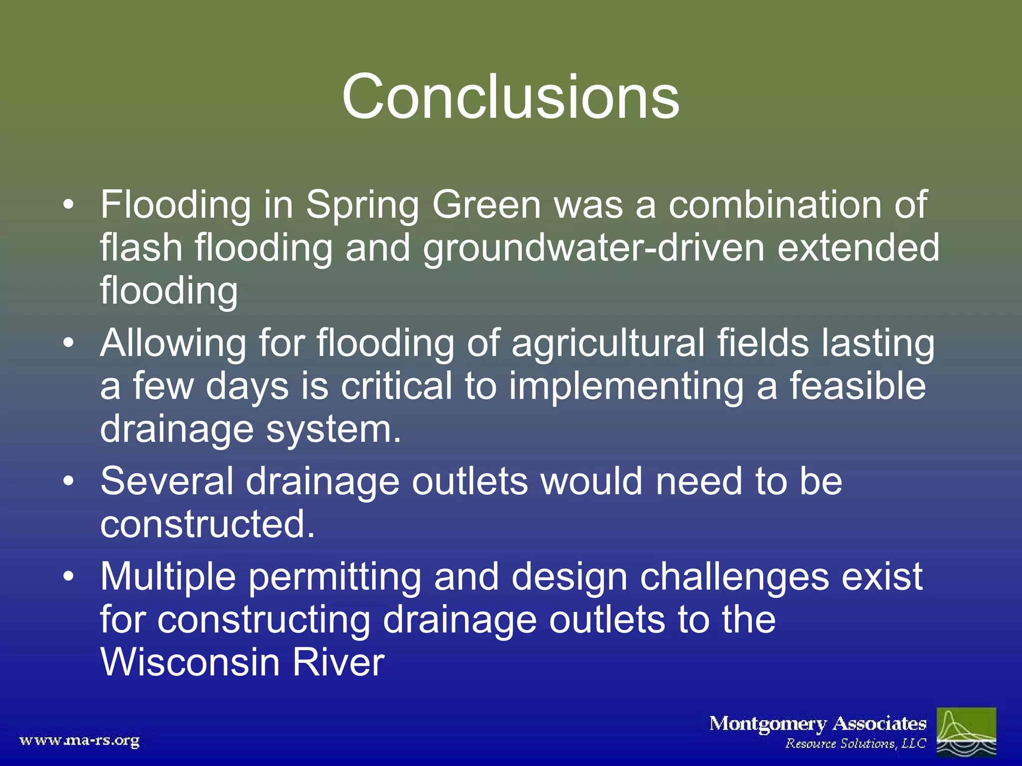Conclusions
• Flooding in Spring Green was a combination of
  flash flooding and groundwater-driven extended
  flooding
• Allowing for flooding of agricultural fields lasting
  a few days is critical to implementing a feasible
  drainage system.
• Several drainage outlets would need to be
  constructed.
• Multiple permitting and design challenges exist
  for constructing drainage outlets to the
  Wisconsin River
 