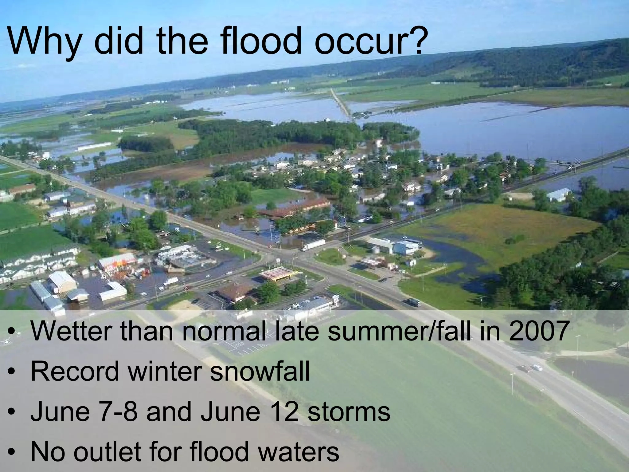 Why did the flood occur?




•   Wetter than normal late summer/fall in 2007
•   Record winter snowfall
•   June 7-8 and June 12 storms
•   No outlet for flood waters
 