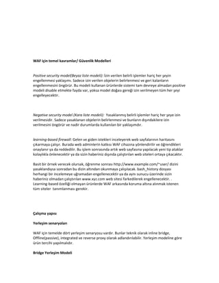 WAF için temel kavramlar/ Güvenlik Modelleri

Positive security model(Beyaz liste modeli): İzin verilen belirli işlemler hariç her şeyin
engellenmesi yaklaşımı. Sadece izin verilen objelerin belirlenmesi ve geri kalanların
engellenmesini öngörür. Bu modeli kullanan ürünlerde sistemi tam devreye almadan positive
modeli disable etmekte fayda var, yoksa model doğası gereği izin verilmeyen tüm her şeyi
engelleyecektir.

Negative security model (Kara liste modeli): Yasaklanmış belirli işlemler hariç her şeye izin
verilmesidir. Sadece yasaklanan objelerin belirlenmesi ve bunların dışındakilere izin
verilmesini öngörür ve nadir durumlarda kullanılan bir yaklaşımdır.

learning-based firewall: Gelen ve giden istekleri inceleyerek web sayfalarının haritasını
çıkarmaya çalışır. Burada web adminlerin katkısı WAF cihazına yönlendirilir ve öğrendikleri
onaylanır ya da reddedilir. Bu işlem sonrasında artık web sayfasına yapılacak yeni tip ataklar
kolaylıkla önlenecektir ya da sizin haberiniz dışında çalıştırılan web siteleri ortaya çıkacaktır.
Basit bir örnek verecek olursak, öğrenme sonrası http://www.example.com/~user/ dizini
yasaklandıysa sonradan bu dizin altından okunmaya çalışılacak. bash_history dosyası
herhangi bir incelemeye uğramadan engellenecektir ya da aynı sunucu üzerinde sizin
haberiniz olmadan çalıştırılan www.xyz.com web sitesi farkedilerek engellenecektir. .
Learning-based özelliği olmayan ürünlerde WAF arkasında koruma altına alınmak istenen
tüm siteler tanımlanması gerekir.

Çalışma yapısı
Yerleşim senaryoları
WAF için temelde dört yerleşim senaryosu vardır. Bunlar teknik olarak inline bridge,
Offline(passive), integrated ve reverse proxy olarak adlandırılabilir. Yerleşim modeline göre
ürün tercihi yapılmalıdır.
Bridge Yerleşim Modeli

 