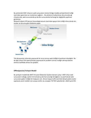 Bu yöntemde WAF cihazının web sunucuların önüne bridge modda yerleştirilerek trafiği
üzerinden geçirmesi ve incelemesi sağlanır... Bu yöntemin kullanılması durumunda ağ
cihazlarında, web sunucularda ya da dns sunucularda herhangi bir değişiklik yapılması
gerekmez.
Network tabanlı IPS benzeri bulunduğu konum üzerinden geçen tüm trafiği inline olarak alır,
inceler ve duruma göre bloklama yapar.

Tek dezavantajı sistemde yaşanacak bir arıza sonrası web trafiğinin kesilmesi olasılığıdır. Bu
da ilgili cihazın fail-open(cihazda yaşanacak bir problem sonrası trafiğin akmaya devam
etmesi) özellikde olması ile aşılabilir.

Offline(passive) Yerleşim Modeli
Bu yerleşim modelinde WAF Intrusion Detection System benzeri çalışır. WAF cihazı web
sunucuların olduğu switch mirrorlarak ya da hub aracılığı ile bağlanır ve pasif olarak web
sunuculara giden trafiğin bir kopyasını alır. Alınan kopya trafik üzerinde detaylı paket analizi
yapılarak zararlı istekler için cevap üretilir, bu cevaplar TCP RST paketleridir. (Aktif yanıt IDS

 