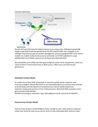 sistemlerindeki yapı).

Burada aktif yanıt IDS sistemlerindekine benzer sorun ortaya çıkar. Saldırganın gönderdiği
isteğin cevabı WAF tarafından gönderilecek TCP RST paketlerinden önce ulaşabilir ya da
saldırgan http kullanarak geriye yönelik udp bağlantısı açmaya çalıştığında WAF cihazı işlevsiz
kalabilir. Bu modelin kullanımında iyi karar verilmelidir ve TCP RST paketlerinin cevap
paketlerinden önce hedefe ulaşması için yerleşimi iyice düşünülmelidir.
Bununla birlikte canlı trafiği üzerinden geçirmediği için sistem ek bir yük getirmez, sistem için
“point of failure” konumunda olmaz ve Web sunucu, DNS sunucu üzerinde ek ayar
gerektirmez.

Bütünleşik Yerleşim Modeli
Bu model türü en basit WAF yerleşimidir ve tamamen çalışan işletim sistemine, web
sunucusuna bağlıdır. Mesela Microsoft IIS için kullanabileceğiniz xyz ürününü Linux üzerinde
ya da Windows üzerinde Apache için kullanamazsınız, benzer şekilde Apache için
Kullanılan modsecurity yazılımını IIS için kullanamazsınız. Bütünleşik WAF yazılımları yerine
göre avantajlı olabilmektedir.
Özellikle koruyacağınız sistemlerin sayısı fazla değilse bu tip bir yazılım tercih edilebilir.

Reverse Proxy Yerleşim Modeli

Reverse Proxy yerleşim modeli bildiğimiz Proxy mantığı ile çalışır. Web sayfasına ulaşmaya
çalışan tüm istemciler web sunucu yerine reverse Proxy modundaki WAF sistemine ulaşır,

 
