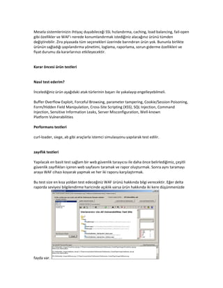 Mesela sistemlerinizin ihtiyaç duyabileceği SSL hızlandırma, caching, load balancing, fail-open
gibi özellikler ve WAF'ı nerede konumlandırmak istediğiniz alacağınız ürünü tümden
değiştirebilir. Zira piyasada tüm seçenekleri üzerinde barındıran ürün yok. Bununla birlikte
ürünün sağladığı yapılandırma yönetimi, loglama, raporlama, sorun giderme özellikleri ve
fiyat durumu da kararlarınızı etkileyecektir.

Karar öncesi ürün testleri

Nasıl test ederim?
İncelediğiniz ürün aşağıdaki atak türlerinin başarı ile yakalayıp engelleyebilmeli.
Buffer Overflow Exploit, Forceful Browsing, parameter tampering, Cookie/Session Poisoning,
Form/Hidden Field Manipulation, Cross-Site Scripting (XSS), SQL Injection, Command
Injection, Sensitive Information Leaks, Server Misconfiguration, Well-known
Platform Vulnerabilities
Performans testleri
curl-loader, siege, ab gibi araçlarla istemci simulasyonu yapılarak test edilir.

zayıflık testleri
Yapılacak en basit test sağlam bir web güvenlik tarayıcısı ile daha önce belirlediğimiz, çeşitli
güvenlik zayıflıkları içeren web sayfasını taramak ve rapor oluşturmak. Sonra aynı taramayı
araya WAF cihazı koyarak yapmak ve her iki raporu karşılaştırmak.
Bu test size en kısa yoldan test edeceğiniz WAF ürünü hakkında bilgi verecektir. Eğer delta
raporda seviyesi bilgilendirme haricinde açıklık varsa ürün hakkında iki kere düşünmenizde

fayda var.

 
