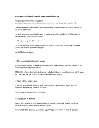 Web Uygulama Güvenlik duvarı için test ortamı oluşturma
hangi araçları kullanarka nasıl yaparım
bir iki tane vulnerable site bulunabilir, eski phpnuke ve wordpress sürümleri iyi fikir.
False positive konusu çok önemli, koruma yaparken web sitenize giden normal istekleri de
yasaklıyor olabilirsiniz.
Loglama konusu da önemli ve loglarda ne kadar detaylı bilgi verdiği. Bir url li blokluyorsa
hangi kuraldan, hangi sebepten dolayı
blokladığını net gösterebiliyor olmalı.
Performans konusu: inline ya da reverse proxy olarak yerleştirilen ürünlerdeki en büyük
çekince performans problemi ve single
point of failure olmasıdır.

++Alım konusunda incelenecek raporlar
Web uygulama güvenlik duvarı konseptinin başlancı 2000 yılı civarı olmasına rağmen ticari
ürünlerin çıkması ve yaygınlaşması
2005–2006 yıllarına denk gelir. Ürünler yeni olduğu için tatmin edecek derecede teknik rapor
yok. Yine de ICSA Labs'in raporu bu konuda incelenmesi gerekir.

++Hangi ürünler var piyasada
ticari, acik kaynak kodlu. Ürünün iyiliği konusunda Turkiye'de destek veren firma da
önemlidir. Yerel desteği olmayan bir ürünü
kullanmak genelede problemli olmaktadır.

++Modsecurity ile Koruma
modsecurity Apache ile birlikte çalışan(Apache modülü) bütünleşik bir web uygulama
güvenlik duvarıdır. Fakat Apache'nin mod_proxy
modülü ile birlikte gateway seviyesinde uygulama güvenlik duvarı vazifesi de görebilir.

 