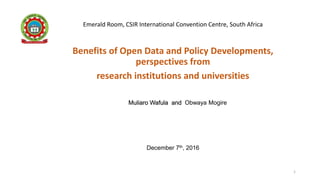 1
Emerald Room, CSIR International Convention Centre, South Africa
Benefits of Open Data and Policy Developments,
perspectives from
research institutions and universities
December 7th, 2016
Muliaro Wafula and Obwaya Mogire
 