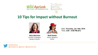 #wildwebinar @wildapricot
@kanter @alizasherman
Date: Thursday, Jan 14th, 2016
Time: 3:00 – 4:00 PM (ET)
Build. Connect. Grow. Membership & more.
10 Tips for Impact without Burnout
Aliza Sherman
Founder of Cybergrrl,
Speaker & Author
Beth Kanter
Trainer, Speaker &
Author
#wildwebinar
@wildapricot @kanter @alizasherman
 
