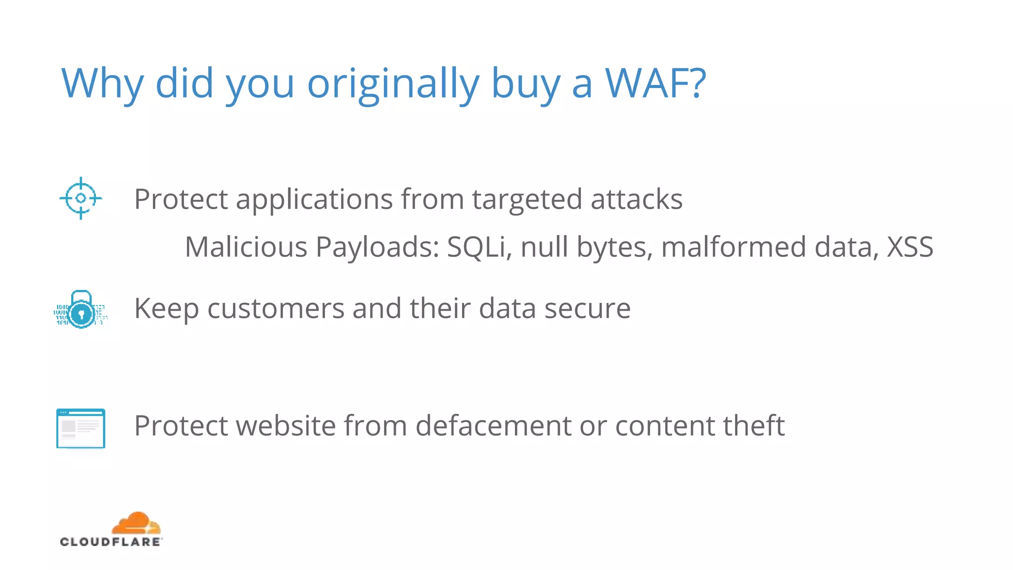 Why did you originally buy a WAF?
Protect applications from targeted attacks
Malicious Payloads: SQLi, null bytes, malformed data, XSS
Keep customers and their data secure
Protect website from defacement or content theft
 