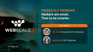 WEBSCALE WEBINAR
Hackers are smart.
Time to be smarter.
Jay Smith| Founder & CTO, Webscale
Sonal Puri | CEO, Webscale
Your hosts:
10th October, 2017
 