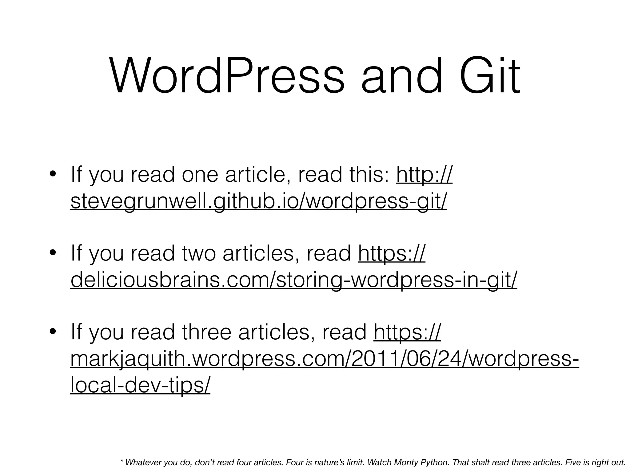 WordPress and Git
• If you read one article, read this: http://
stevegrunwell.github.io/wordpress-git/
• If you read two articles, read https://
deliciousbrains.com/storing-wordpress-in-git/
• If you read three articles, read https://
markjaquith.wordpress.com/2011/06/24/wordpress-
local-dev-tips/
* Whatever you do, don’t read four articles. Four is nature’s limit. Watch Monty Python. That shalt read three articles. Five is right out.
 