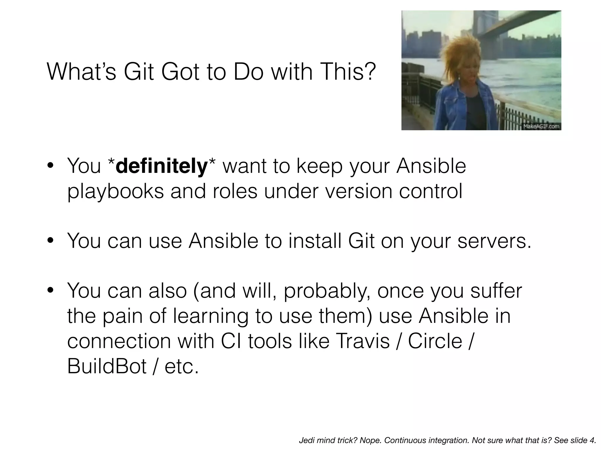 What’s Git Got to Do with This?
• You *deﬁnitely* want to keep your Ansible
playbooks and roles under version control
• You can use Ansible to install Git on your servers.
• You can also (and will, probably, once you suffer
the pain of learning to use them) use Ansible in
connection with CI tools like Travis / Circle /
BuildBot / etc.
Jedi mind trick? Nope. Continuous integration. Not sure what that is? See slide 4.
 