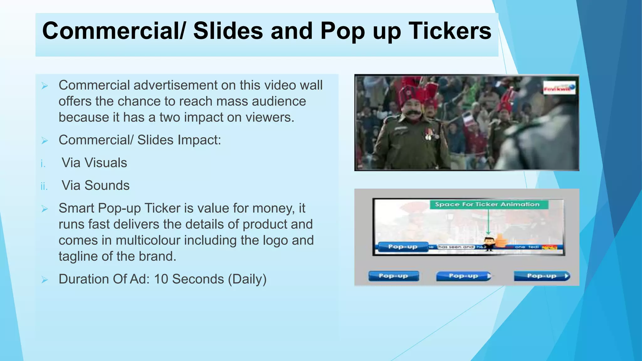 Commercial/ Slides and Pop up Tickers
 Commercial advertisement on this video wall
offers the chance to reach mass audience
because it has a two impact on viewers.
 Commercial/ Slides Impact:
i. Via Visuals
ii. Via Sounds
 Smart Pop-up Ticker is value for money, it
runs fast delivers the details of product and
comes in multicolour including the logo and
tagline of the brand.
 Duration Of Ad: 10 Seconds (Daily)
 