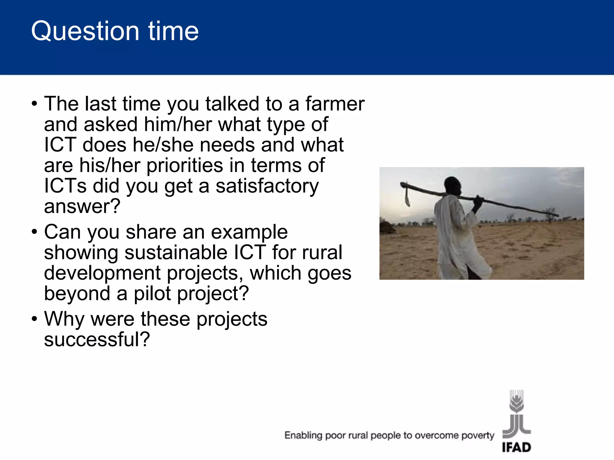 Question time The last time you talked to a farmer and asked him/her what type of ICT does he/she needs and what are his/her priorities in terms of ICTs did you get a satisfactory answer? Can you share an example showing sustainable ICT for rural development projects, which goes beyond a pilot project? Why were these projects successful? 