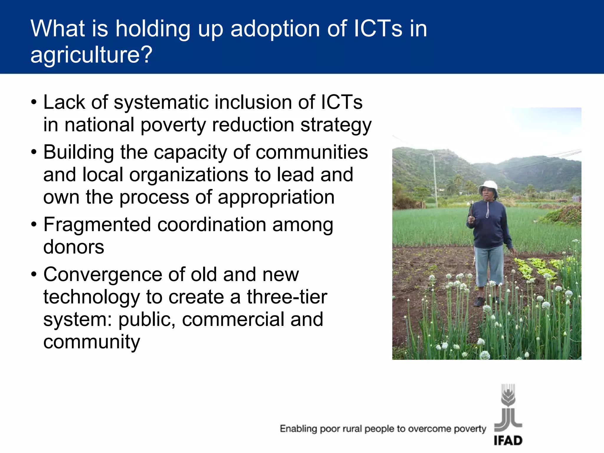 What is holding up adoption of ICTs in agriculture? Lack of systematic inclusion of ICTs in national poverty reduction strategy Building the capacity of communities and local organizations to lead and own the process of appropriation Fragmented coordination among donors Convergence of old and new technology to create a three-tier system: public, commercial and community 