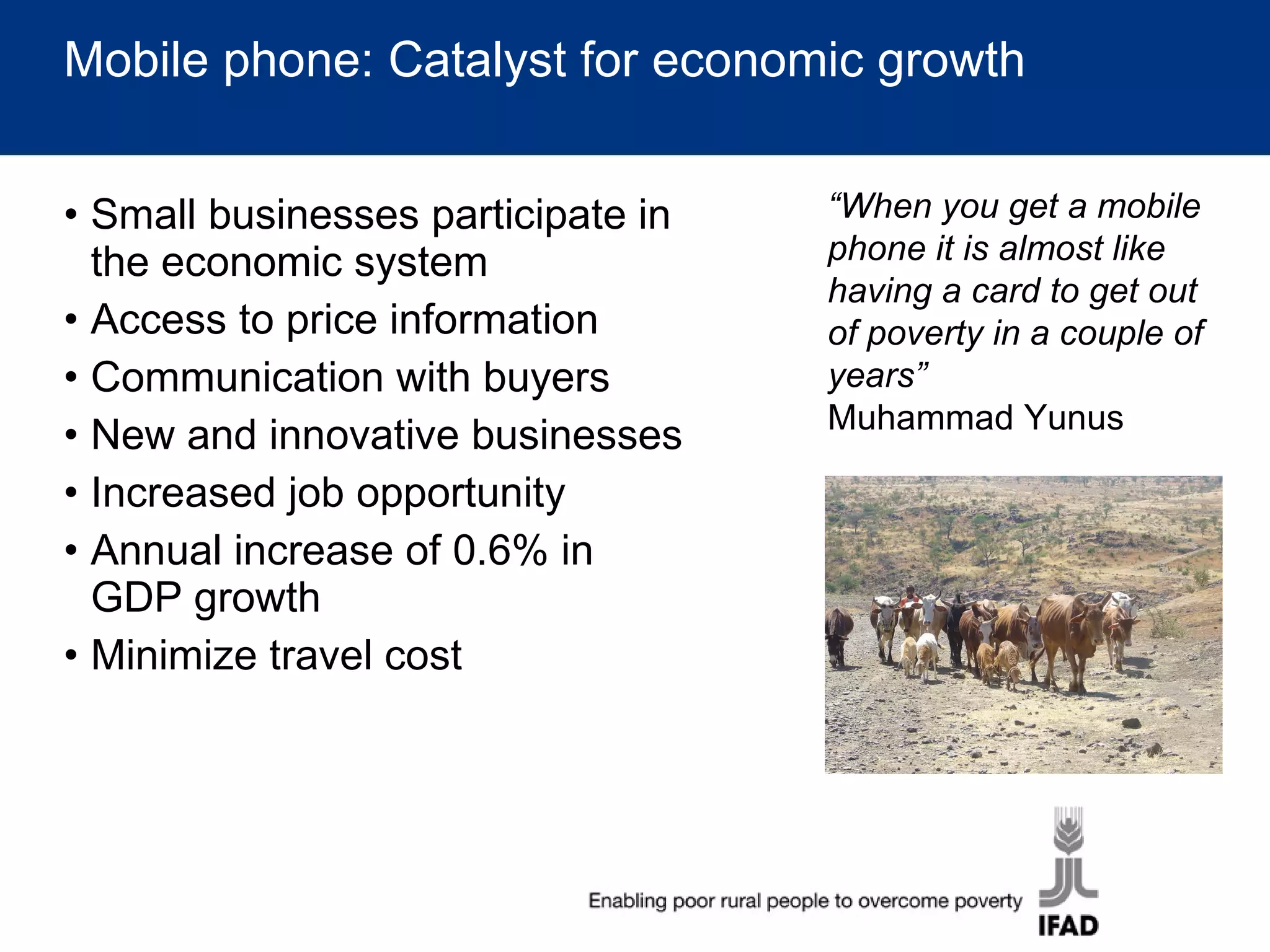 Mobile phone: Catalyst for economic growth Small businesses participate in the economic system Access to price information Communication with buyers New and innovative businesses Increased job opportunity Annual increase of 0.6% in GDP growth  Minimize travel cost “ When you get a mobile phone it is almost like having a card to get out of poverty in a couple of years” Muhammad Yunus 