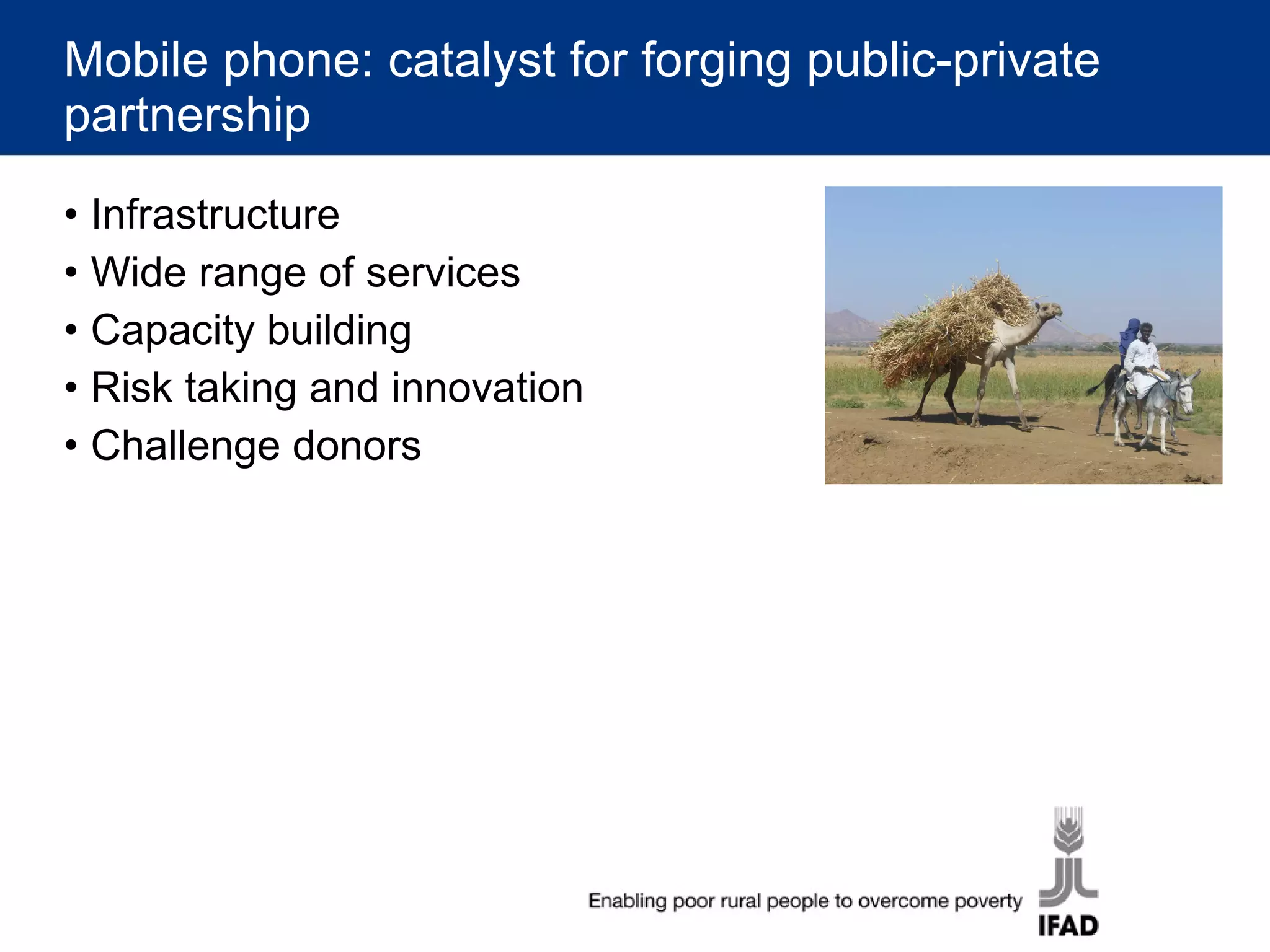 Mobile phone: catalyst for forging public-private partnership Infrastructure Wide range of services Capacity building Risk taking and innovation Challenge donors 