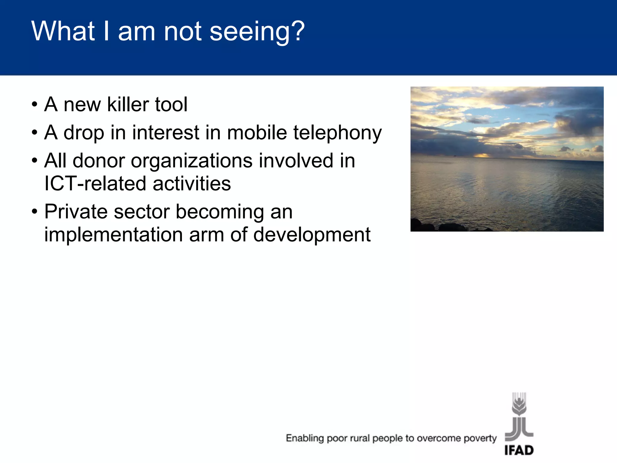 What I am not seeing? A new killer tool  A drop in interest in mobile telephony All donor organizations involved in ICT-related activities Private sector becoming an implementation arm of development 