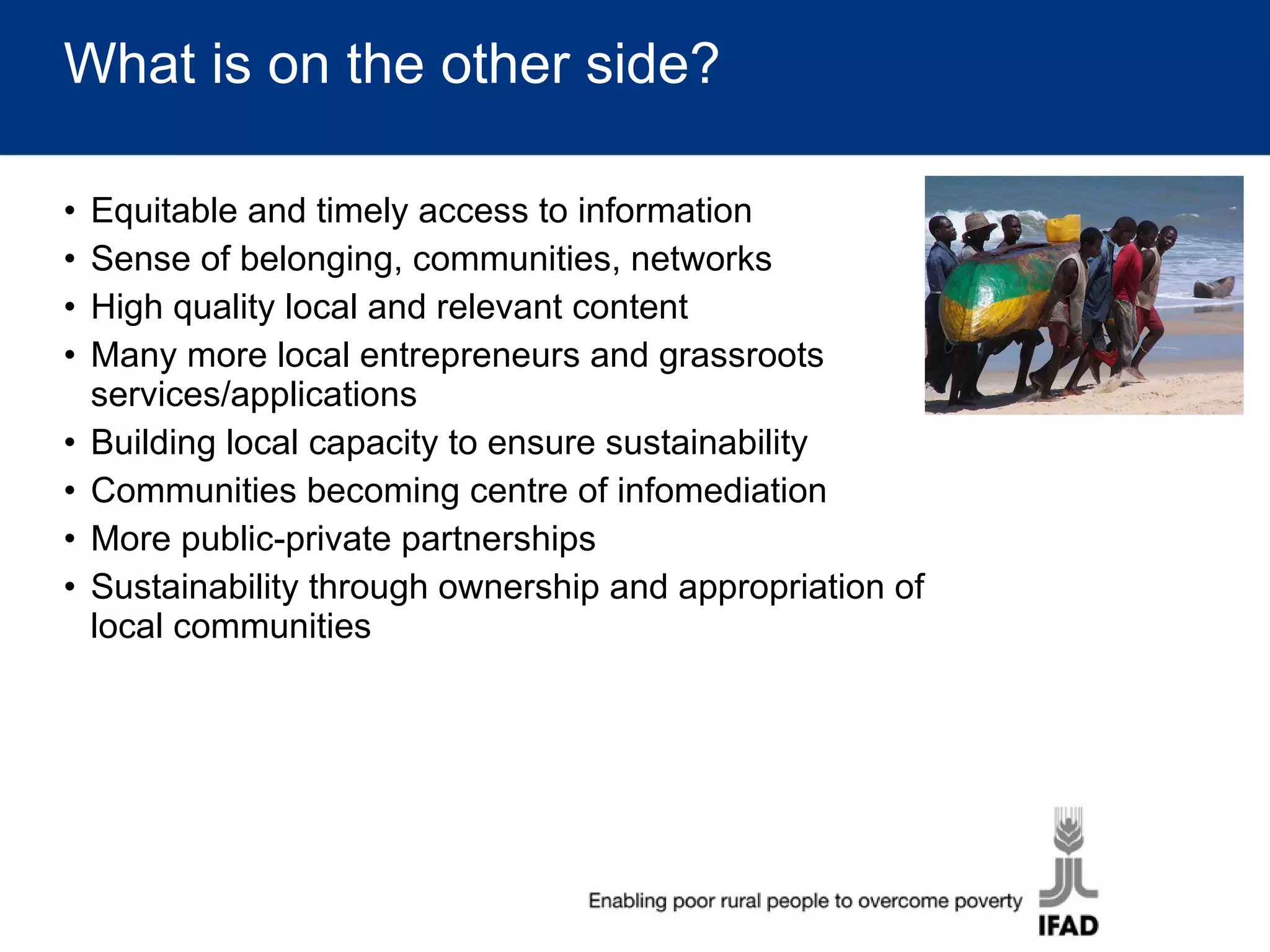 What is on the other side? Equitable and timely access to information Sense of belonging, communities, networks High quality local and relevant content Many more local entrepreneurs and grassroots services/applications Building local capacity to ensure sustainability Communities becoming centre of infomediation More public-private partnerships Sustainability through ownership and appropriation of local communities 