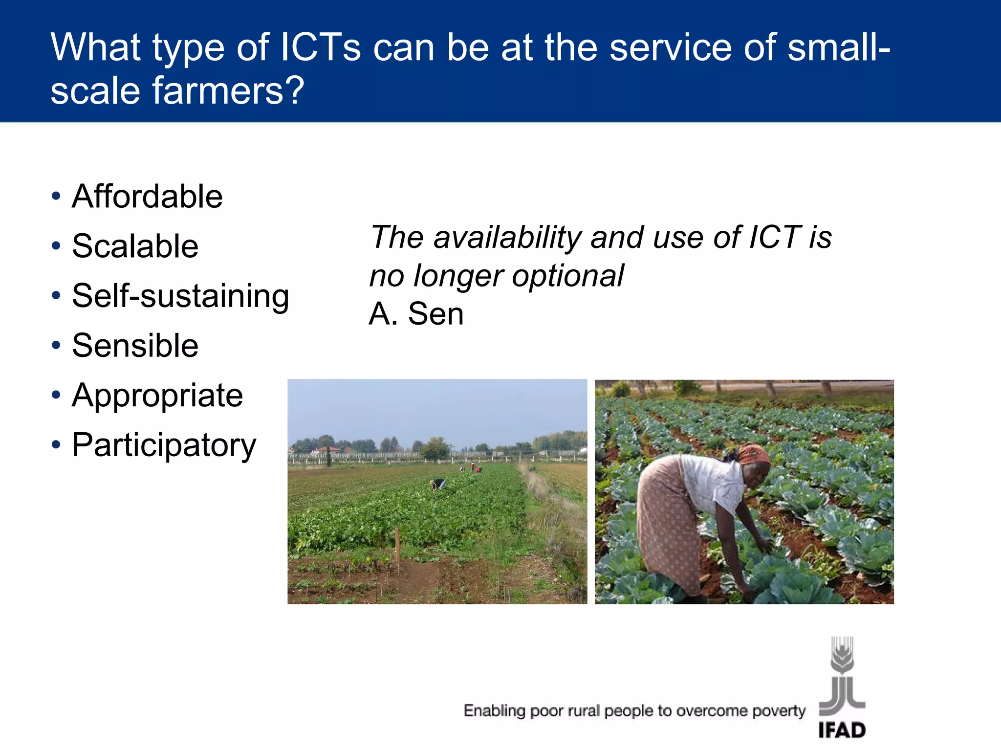 What type of ICTs can be at the service of small-scale farmers? Affordable Scalable Self-sustaining Sensible Appropriate Participatory The availability and use of ICT is no longer optional A. Sen  