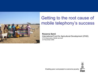 Getting to the root cause of mobile telephony’s success Roxanna Samii International Fund for Agricultural Development (IFAD) CTA Observatory: Mobile services 2-4 November 2009 