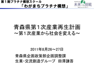 第１期プラチナ構想スクール
      「わがまちプラチナ構想」




   青森県第１次産業再生計画 
   ∼第１次産業から社会を変える∼	


       2011年8月26∼27日	
   青森県企画政策部企画調整課	
   生業・...