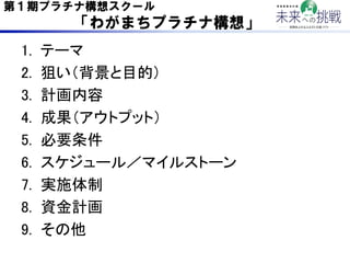 第１期プラチナ構想スクール
      「わがまちプラチナ構想」

 1.    テーマ	
 2.    狙い（背景と目的）	
 3.    計画内容	
 4.    成果（アウトプット）	
 5.    必要条件	
 6.    スケジュール...