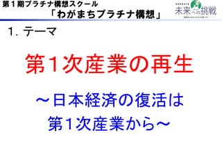 第１期プラチナ構想スクール
      「わがまちプラチナ構想」

１．テーマ	

  第１次産業の再生	
   ∼日本経済の復活は	
    第１次産業から∼	
 