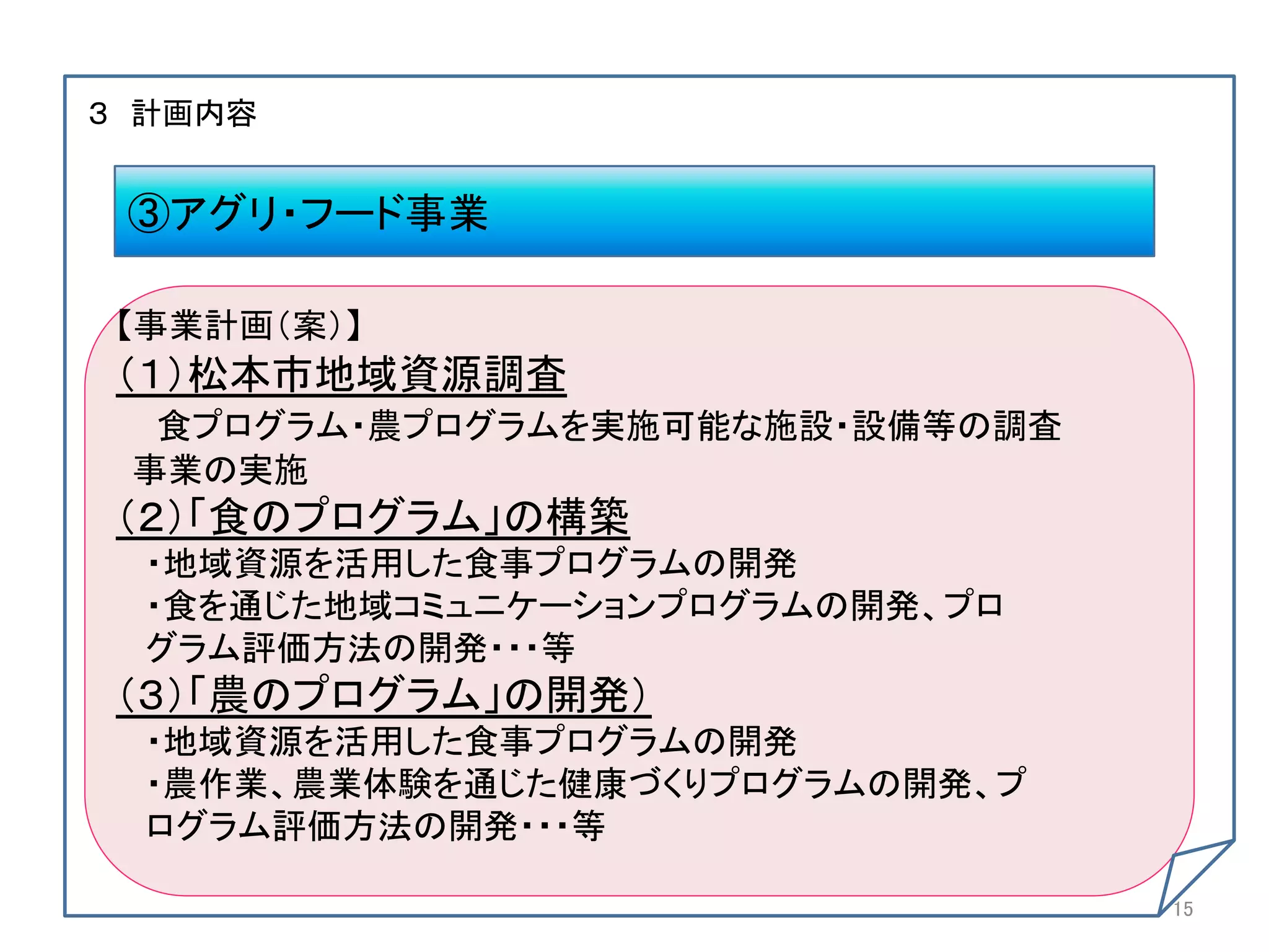  
３ 計画内容	
	
  
	
   ③アグリ・フード事業	
	
  
 【事業計画（案）】	
 （１）松本市地域資源調査	
   食プログラム・農プログラムを実施可能な施設・設備等の調査	
  事業の実施	
 （２）「食のプログラム」の構築	
   ・地域資源を活用した食事プログラムの開発	
   ・食を通じた地域コミュニケーションプログラムの開発、プロ	
   グラム評価方法の開発・・・等	
 （３）「農のプログラム」の開発）	
   ・地域資源を活用した食事プログラムの開発	
   ・農作業、農業体験を通じた健康づくりプログラムの開発、プ	
   ログラム評価方法の開発・・・等	
	
  
                                    15	
	
 