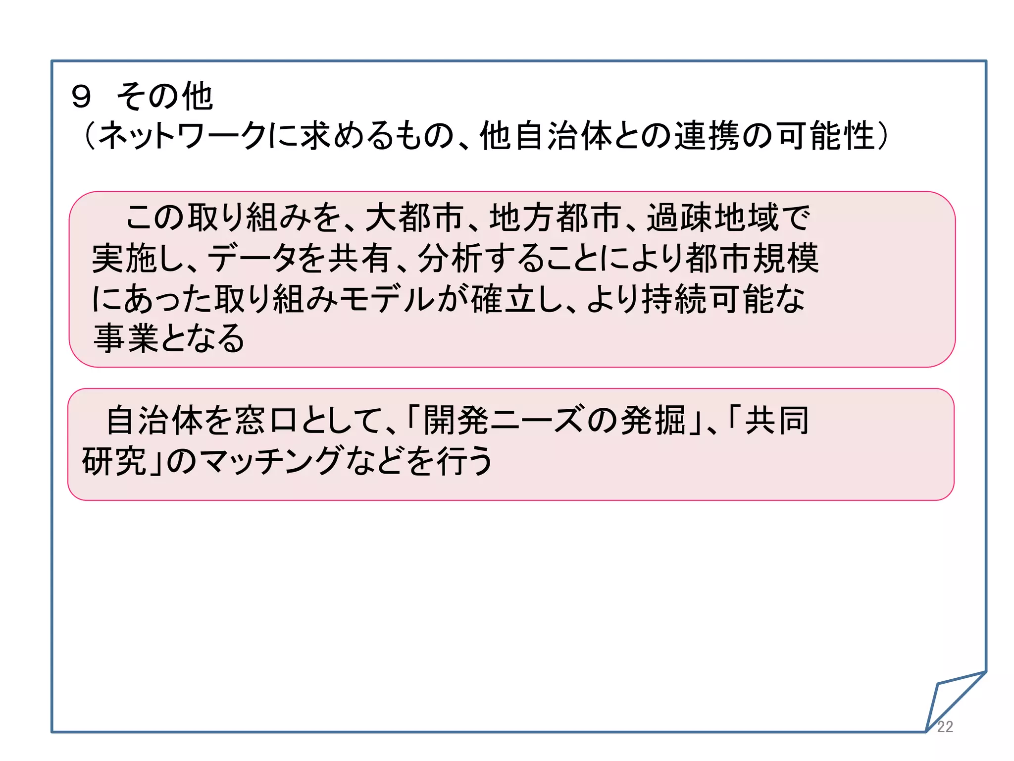９ その他	
（ネットワークに求めるもの、他自治体との連携の可能性） 	
  
  	
  
  この取り組みを、大都市、地方都市、過疎地域で	
 実施し、データを共有、分析することにより都市規模	
 にあった取り組みモデルが確立し、より持続可能な	
 事業となる	
  	
  自治体を窓口として、「開発ニーズの発掘」、「共同	
研究」のマッチングなどを行う	
 	




                                   22	
 