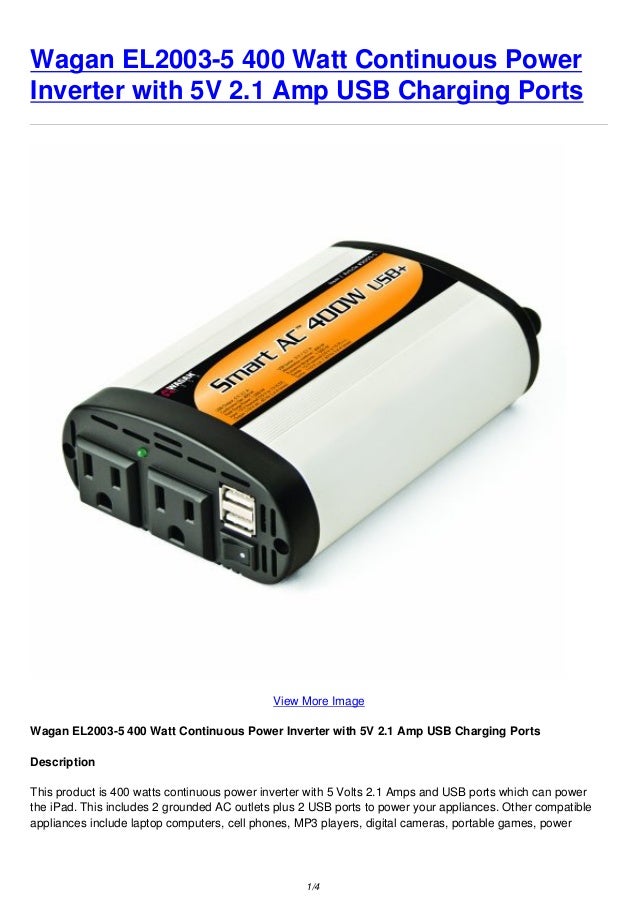 Wagan EL2003-5 400 Watt Continuous Power
Inverter with 5V 2.1 Amp USB Charging Ports
View More Image
Wagan EL2003-5 400 Watt Continuous Power Inverter with 5V 2.1 Amp USB Charging Ports
Description
This product is 400 watts continuous power inverter with 5 Volts 2.1 Amps and USB ports which can power
the iPad. This includes 2 grounded AC outlets plus 2 USB ports to power your appliances. Other compatible
appliances include laptop computers, cell phones, MP3 players, digital cameras, portable games, power
1/4
 
