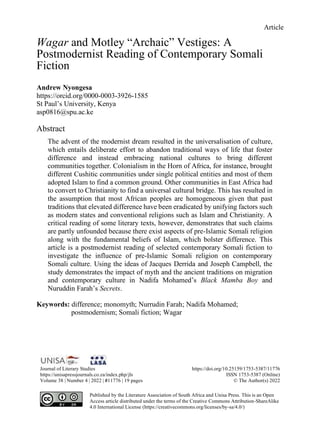 Article
Journal of Literary Studies https://doi.org/10.25159/1753-5387/11776
https://unisapressjournals.co.za/index.php/jls ISSN 1753-5387 (Online)
Volume 38 | Number 4 | 2022 | #11776 | 19 pages © The Author(s) 2022
Published by the Literature Association of South Africa and Unisa Press. This is an Open
Access article distributed under the terms of the Creative Commons Attribution-ShareAlike
4.0 International License (https://creativecommons.org/licenses/by-sa/4.0/)
Wagar and Motley “Archaic” Vestiges: A
Postmodernist Reading of Contemporary Somali
Fiction
Andrew Nyongesa
https://orcid.org/0000-0003-3926-1585
St Paul’s University, Kenya
asp0816@spu.ac.ke
Abstract
The advent of the modernist dream resulted in the universalisation of culture,
which entails deliberate effort to abandon traditional ways of life that foster
difference and instead embracing national cultures to bring different
communities together. Colonialism in the Horn of Africa, for instance, brought
different Cushitic communities under single political entities and most of them
adopted Islam to find a common ground. Other communities in East Africa had
to convert to Christianity to find a universal cultural bridge. This has resulted in
the assumption that most African peoples are homogeneous given that past
traditions that elevated difference have been eradicated by unifying factors such
as modern states and conventional religions such as Islam and Christianity. A
critical reading of some literary texts, however, demonstrates that such claims
are partly unfounded because there exist aspects of pre-Islamic Somali religion
along with the fundamental beliefs of Islam, which bolster difference. This
article is a postmodernist reading of selected contemporary Somali fiction to
investigate the influence of pre-Islamic Somali religion on contemporary
Somali culture. Using the ideas of Jacques Derrida and Joseph Campbell, the
study demonstrates the impact of myth and the ancient traditions on migration
and contemporary culture in Nadifa Mohamed’s Black Mamba Boy and
Nuruddin Farah’s Secrets.
Keywords: difference; monomyth; Nurrudin Farah; Nadifa Mohamed;
postmodernism; Somali fiction; Wagar
 