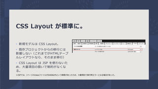 CSS Layout が標準に。
• 新規モデルは CSS Layout。
• 既存プロジェクトからの移行には
影響しない（これまでがHTMLテーブ
ルレイアウトなら、そのまま移行）
• CSS Layout は JSP を使わないた
め、大量...