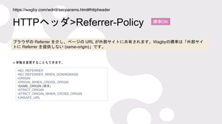 HTTPヘッダ>Referrer-Policy
https://wagby.com/wdn9/secparams.html#httpheader
標準ON
ブラウザの Referrer を介し、ページの URL が外部サイトに共有されます。Wa...