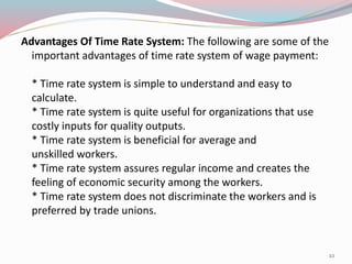 Advantages Of Time Rate System: The following are some of the
important advantages of time rate system of wage payment:
* Time rate system is simple to understand and easy to
calculate.
* Time rate system is quite useful for organizations that use
costly inputs for quality outputs.
* Time rate system is beneficial for average and
unskilled workers.
* Time rate system assures regular income and creates the
feeling of economic security among the workers.
* Time rate system does not discriminate the workers and is
preferred by trade unions.
22
 