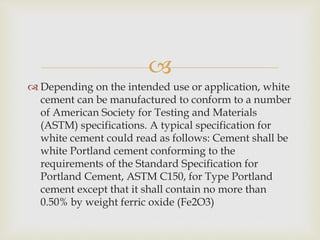 
 Depending on the intended use or application, white
cement can be manufactured to conform to a number
of American Society for Testing and Materials
(ASTM) specifications. A typical specification for
white cement could read as follows: Cement shall be
white Portland cement conforming to the
requirements of the Standard Specification for
Portland Cement, ASTM C150, for Type Portland
cement except that it shall contain no more than
0.50% by weight ferric oxide (Fe2O3)
 