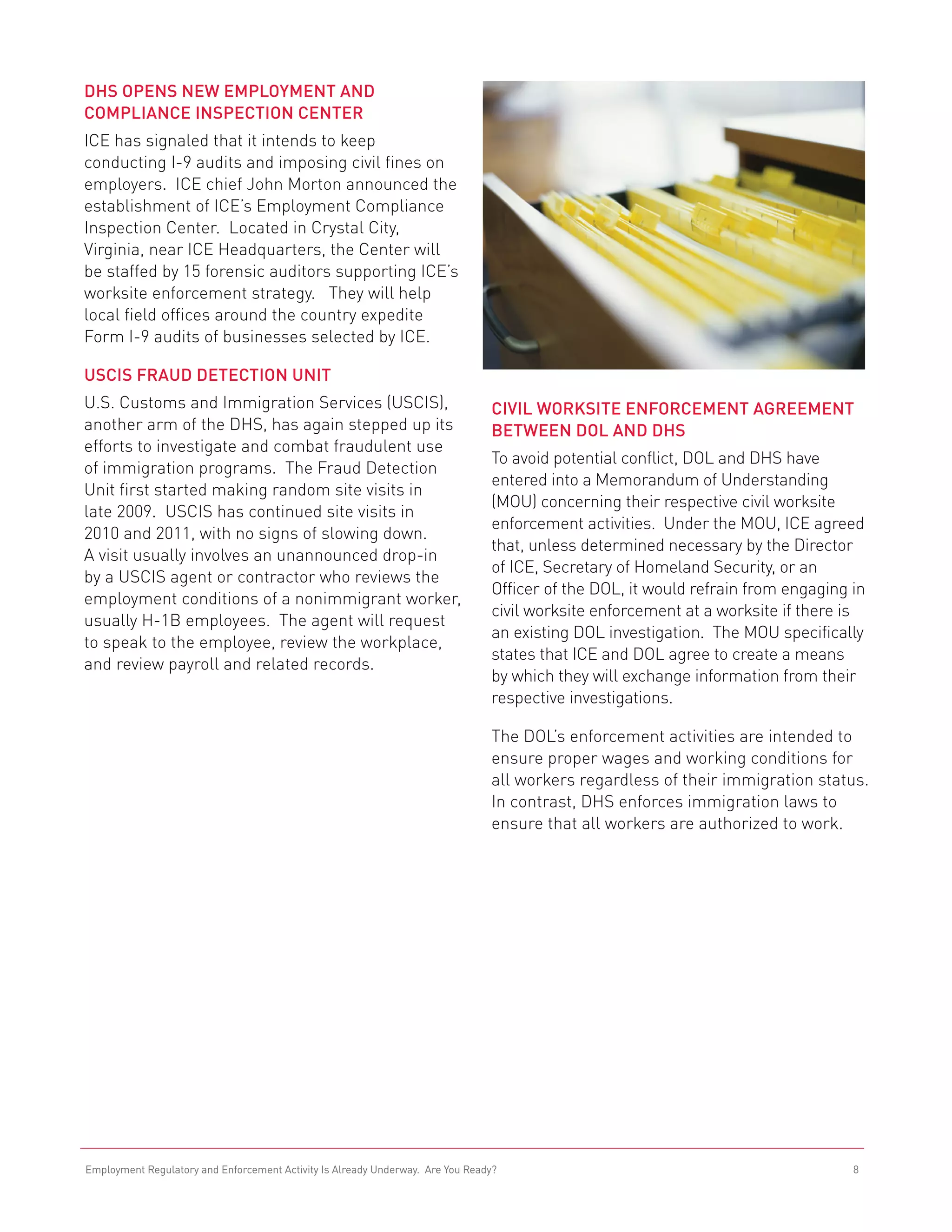 DHS Opens New Employment and
Compliance Inspection Center
ICE has signaled that it intends to keep
conducting I-9 audits and imposing civil fines on
employers. ICE chief John Morton announced the
establishment of ICE’s Employment Compliance
Inspection Center. Located in Crystal City,
Virginia, near ICE Headquarters, the Center will
be staffed by 15 forensic auditors supporting ICE’s
worksite enforcement strategy. They will help
local field offices around the country expedite
Form I-9 audits of businesses selected by ICE.

USCIS Fraud Detection Unit
U.S. Customs and Immigration Services (USCIS),                                  Civil Worksite Enforcement Agreement
another arm of the DHS, has again stepped up its                                Between DOL and DHS
efforts to investigate and combat fraudulent use
                                                                                To avoid potential conflict, DOL and DHS have
of immigration programs. The Fraud Detection
                                                                                entered into a Memorandum of Understanding
Unit first started making random site visits in
                                                                                (MOU) concerning their respective civil worksite
late 2009. USCIS has continued site visits in
                                                                                enforcement activities. Under the MOU, ICE agreed
2010 and 2011, with no signs of slowing down.
                                                                                that, unless determined necessary by the Director
A visit usually involves an unannounced drop-in
                                                                                of ICE, Secretary of Homeland Security, or an
by a USCIS agent or contractor who reviews the
                                                                                Officer of the DOL, it would refrain from engaging in
employment conditions of a nonimmigrant worker,
                                                                                civil worksite enforcement at a worksite if there is
usually H-1B employees. The agent will request
                                                                                an existing DOL investigation. The MOU specifically
to speak to the employee, review the workplace,
                                                                                states that ICE and DOL agree to create a means
and review payroll and related records.
                                                                                by which they will exchange information from their
                                                                                respective investigations.

                                                                                The DOL’s enforcement activities are intended to
                                                                                ensure proper wages and working conditions for
                                                                                all workers regardless of their immigration status.
                                                                                In contrast, DHS enforces immigration laws to
                                                                                ensure that all workers are authorized to work.




Employment Regulatory and Enforcement Activity Is Already Underway. Are You Ready?                                                 8
 