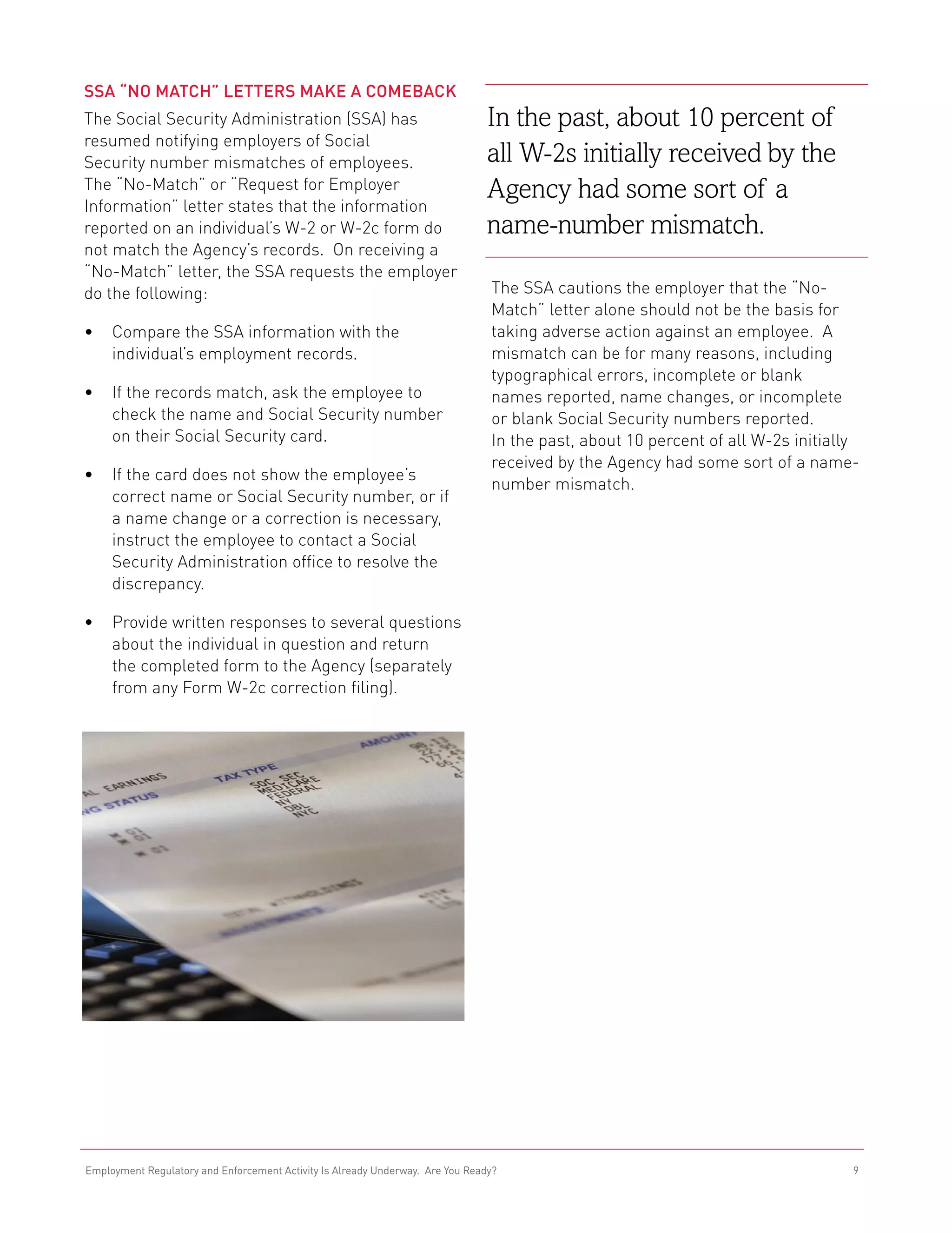 SSA “No Match” Letters Make a Comeback
The Social Security Administration (SSA) has                                    In the past, about 10 percent of
resumed notifying employers of Social
Security number mismatches of employees.                                        all W-2s initially received by the
The “No-Match” or “Request for Employer                                         Agency had some sort of a
Information” letter states that the information
reported on an individual’s W-2 or W-2c form do                                 name-number mismatch.
not match the Agency’s records. On receiving a
“No-Match” letter, the SSA requests the employer
do the following:                                                               The SSA cautions the employer that the “No-
                                                                                Match” letter alone should not be the basis for
•	 Compare the SSA information with the                                         taking adverse action against an employee. A
   individual’s employment records.                                             mismatch can be for many reasons, including
                                                                                typographical errors, incomplete or blank
•	 If the records match, ask the employee to                                    names reported, name changes, or incomplete
   check the name and Social Security number                                    or blank Social Security numbers reported.
   on their Social Security card.                                               In the past, about 10 percent of all W-2s initially
                                                                                received by the Agency had some sort of a name-
•	 If the card does not show the employee’s
                                                                                number mismatch.
   correct name or Social Security number, or if
   a name change or a correction is necessary,
   instruct the employee to contact a Social
   Security Administration office to resolve the
   discrepancy.

•	 Provide written responses to several questions
   about the individual in question and return
   the completed form to the Agency (separately
   from any Form W-2c correction filing).




Employment Regulatory and Enforcement Activity Is Already Underway. Are You Ready?                                                9
 