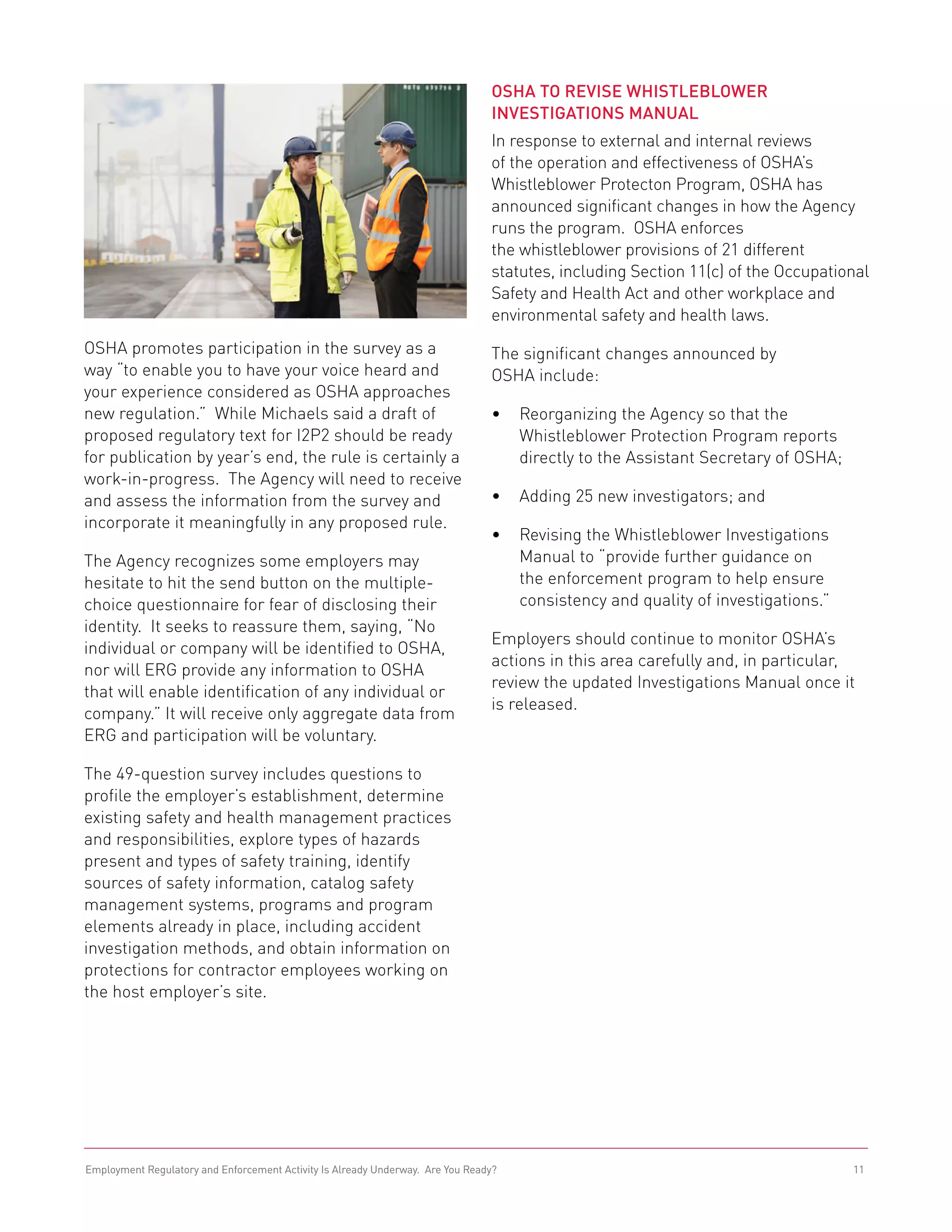 OSHA to Revise Whistleblower
                                                                                Investigations Manual
                                                                                In response to external and internal reviews
                                                                                of the operation and effectiveness of OSHA’s
                                                                                Whistleblower Protecton Program, OSHA has
                                                                                announced significant changes in how the Agency
                                                                                runs the program. OSHA enforces
                                                                                the whistleblower provisions of 21 different
                                                                                statutes, including Section 11(c) of the Occupational
                                                                                Safety and Health Act and other workplace and
                                                                                environmental safety and health laws.
OSHA promotes participation in the survey as a                                  The significant changes announced by
way “to enable you to have your voice heard and                                 OSHA include:
your experience considered as OSHA approaches
new regulation.” While Michaels said a draft of                                 •	 Reorganizing the Agency so that the
proposed regulatory text for I2P2 should be ready                                  Whistleblower Protection Program reports
for publication by year’s end, the rule is certainly a                             directly to the Assistant Secretary of OSHA;
work-in-progress. The Agency will need to receive
and assess the information from the survey and                                  •	 Adding 25 new investigators; and
incorporate it meaningfully in any proposed rule.
                                                                                •	 Revising the Whistleblower Investigations
The Agency recognizes some employers may                                           Manual to “provide further guidance on
hesitate to hit the send button on the multiple-                                   the enforcement program to help ensure
choice questionnaire for fear of disclosing their                                  consistency and quality of investigations.”
identity. It seeks to reassure them, saying, “No
                                                                                Employers should continue to monitor OSHA’s
individual or company will be identified to OSHA,
                                                                                actions in this area carefully and, in particular,
nor will ERG provide any information to OSHA
                                                                                review the updated Investigations Manual once it
that will enable identification of any individual or
                                                                                is released.
company.” It will receive only aggregate data from
ERG and participation will be voluntary.

The 49-question survey includes questions to
profile the employer’s establishment, determine
existing safety and health management practices
and responsibilities, explore types of hazards
present and types of safety training, identify
sources of safety information, catalog safety
management systems, programs and program
elements already in place, including accident
investigation methods, and obtain information on
protections for contractor employees working on
the host employer’s site.




Employment Regulatory and Enforcement Activity Is Already Underway. Are You Ready?                                                11
 