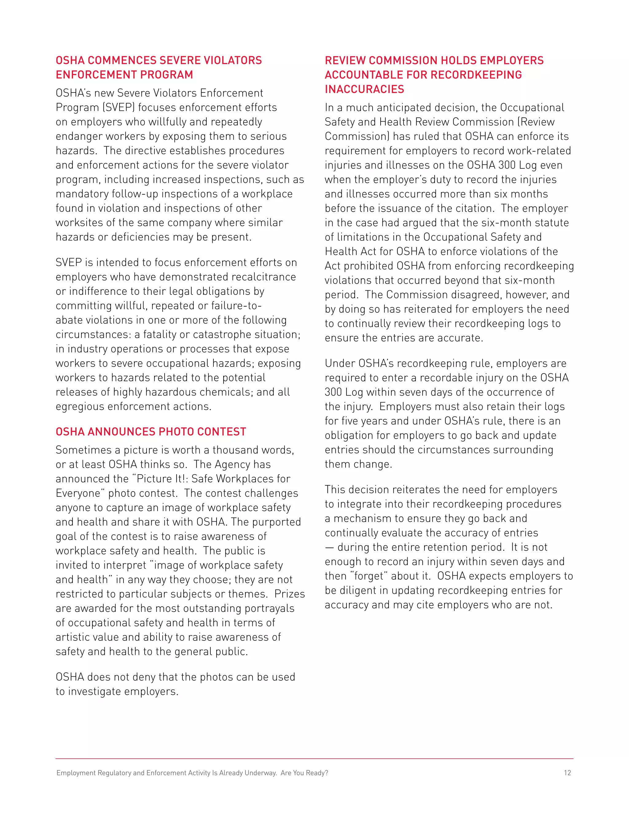 OSHA Commences Severe Violators                                                 Review Commission Holds Employers
Enforcement Program                                                             Accountable for Recordkeeping
OSHA’s new Severe Violators Enforcement                                         Inaccuracies
Program (SVEP) focuses enforcement efforts                                      In a much anticipated decision, the Occupational
on employers who willfully and repeatedly                                       Safety and Health Review Commission (Review
endanger workers by exposing them to serious                                    Commission) has ruled that OSHA can enforce its
hazards. The directive establishes procedures                                   requirement for employers to record work-related
and enforcement actions for the severe violator                                 injuries and illnesses on the OSHA 300 Log even
program, including increased inspections, such as                               when the employer’s duty to record the injuries
mandatory follow-up inspections of a workplace                                  and illnesses occurred more than six months
found in violation and inspections of other                                     before the issuance of the citation. The employer
worksites of the same company where similar                                     in the case had argued that the six-month statute
hazards or deficiencies may be present.                                         of limitations in the Occupational Safety and
                                                                                Health Act for OSHA to enforce violations of the
SVEP is intended to focus enforcement efforts on                                Act prohibited OSHA from enforcing recordkeeping
employers who have demonstrated recalcitrance                                   violations that occurred beyond that six-month
or indifference to their legal obligations by                                   period. The Commission disagreed, however, and
committing willful, repeated or failure-to-                                     by doing so has reiterated for employers the need
abate violations in one or more of the following                                to continually review their recordkeeping logs to
circumstances: a fatality or catastrophe situation;                             ensure the entries are accurate.
in industry operations or processes that expose
workers to severe occupational hazards; exposing                                Under OSHA’s recordkeeping rule, employers are
workers to hazards related to the potential                                     required to enter a recordable injury on the OSHA
releases of highly hazardous chemicals; and all                                 300 Log within seven days of the occurrence of
egregious enforcement actions.                                                  the injury. Employers must also retain their logs
                                                                                for five years and under OSHA’s rule, there is an
OSHA Announces Photo Contest                                                    obligation for employers to go back and update
Sometimes a picture is worth a thousand words,                                  entries should the circumstances surrounding
or at least OSHA thinks so. The Agency has                                      them change.
announced the “Picture It!: Safe Workplaces for
Everyone” photo contest. The contest challenges                                 This decision reiterates the need for employers
anyone to capture an image of workplace safety                                  to integrate into their recordkeeping procedures
and health and share it with OSHA. The purported                                a mechanism to ensure they go back and
goal of the contest is to raise awareness of                                    continually evaluate the accuracy of entries
workplace safety and health. The public is                                      — during the entire retention period. It is not
invited to interpret “image of workplace safety                                 enough to record an injury within seven days and
and health” in any way they choose; they are not                                then “forget” about it. OSHA expects employers to
restricted to particular subjects or themes. Prizes                             be diligent in updating recordkeeping entries for
are awarded for the most outstanding portrayals                                 accuracy and may cite employers who are not.
of occupational safety and health in terms of
artistic value and ability to raise awareness of
safety and health to the general public.

OSHA does not deny that the photos can be used
to investigate employers.




Employment Regulatory and Enforcement Activity Is Already Underway. Are You Ready?                                             12
 