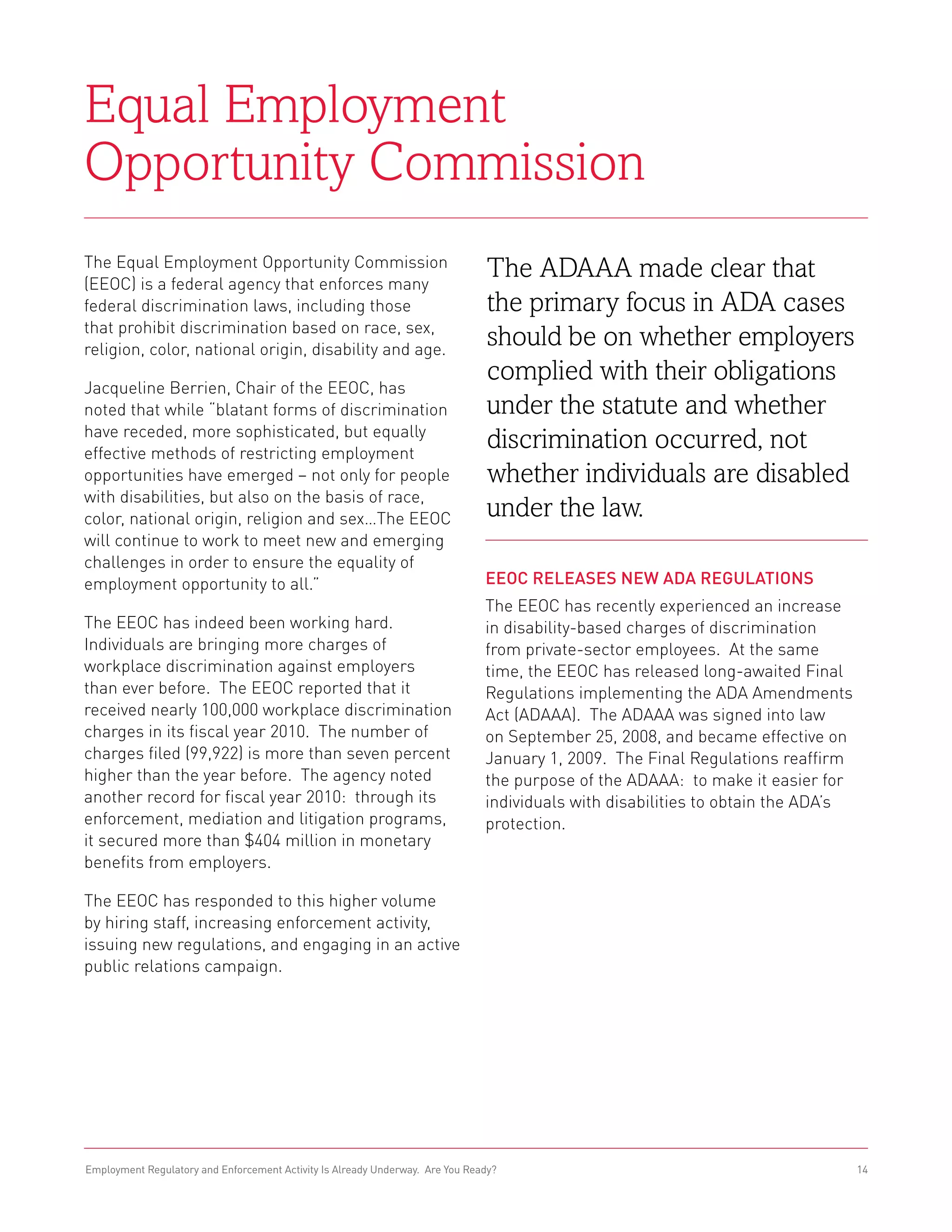Equal Employment
Opportunity Commission
The Equal Employment Opportunity Commission
(EEOC) is a federal agency that enforces many
                                                                                The ADAAA made clear that
federal discrimination laws, including those                                    the primary focus in ADA cases
that prohibit discrimination based on race, sex,
religion, color, national origin, disability and age.
                                                                                should be on whether employers
                                                                                complied with their obligations
Jacqueline Berrien, Chair of the EEOC, has
noted that while “blatant forms of discrimination                               under the statute and whether
have receded, more sophisticated, but equally
effective methods of restricting employment
                                                                                discrimination occurred, not
opportunities have emerged – not only for people                                whether individuals are disabled
with disabilities, but also on the basis of race,
color, national origin, religion and sex…The EEOC                               under the law.
will continue to work to meet new and emerging
challenges in order to ensure the equality of
employment opportunity to all.”                                                EEOC Releases New ADA Regulations
                                                                               The EEOC has recently experienced an increase
The EEOC has indeed been working hard.                                         in disability-based charges of discrimination
Individuals are bringing more charges of                                       from private-sector employees. At the same
workplace discrimination against employers                                     time, the EEOC has released long-awaited Final
than ever before. The EEOC reported that it                                    Regulations implementing the ADA Amendments
received nearly 100,000 workplace discrimination                               Act (ADAAA). The ADAAA was signed into law
charges in its fiscal year 2010. The number of                                 on September 25, 2008, and became effective on
charges filed (99,922) is more than seven percent                              January 1, 2009. The Final Regulations reaffirm
higher than the year before. The agency noted                                  the purpose of the ADAAA: to make it easier for
another record for fiscal year 2010: through its                               individuals with disabilities to obtain the ADA’s
enforcement, mediation and litigation programs,                                protection.
it secured more than $404 million in monetary
benefits from employers.

The EEOC has responded to this higher volume
by hiring staff, increasing enforcement activity,
issuing new regulations, and engaging in an active
public relations campaign.




Employment Regulatory and Enforcement Activity Is Already Underway. Are You Ready?                                                 14
 