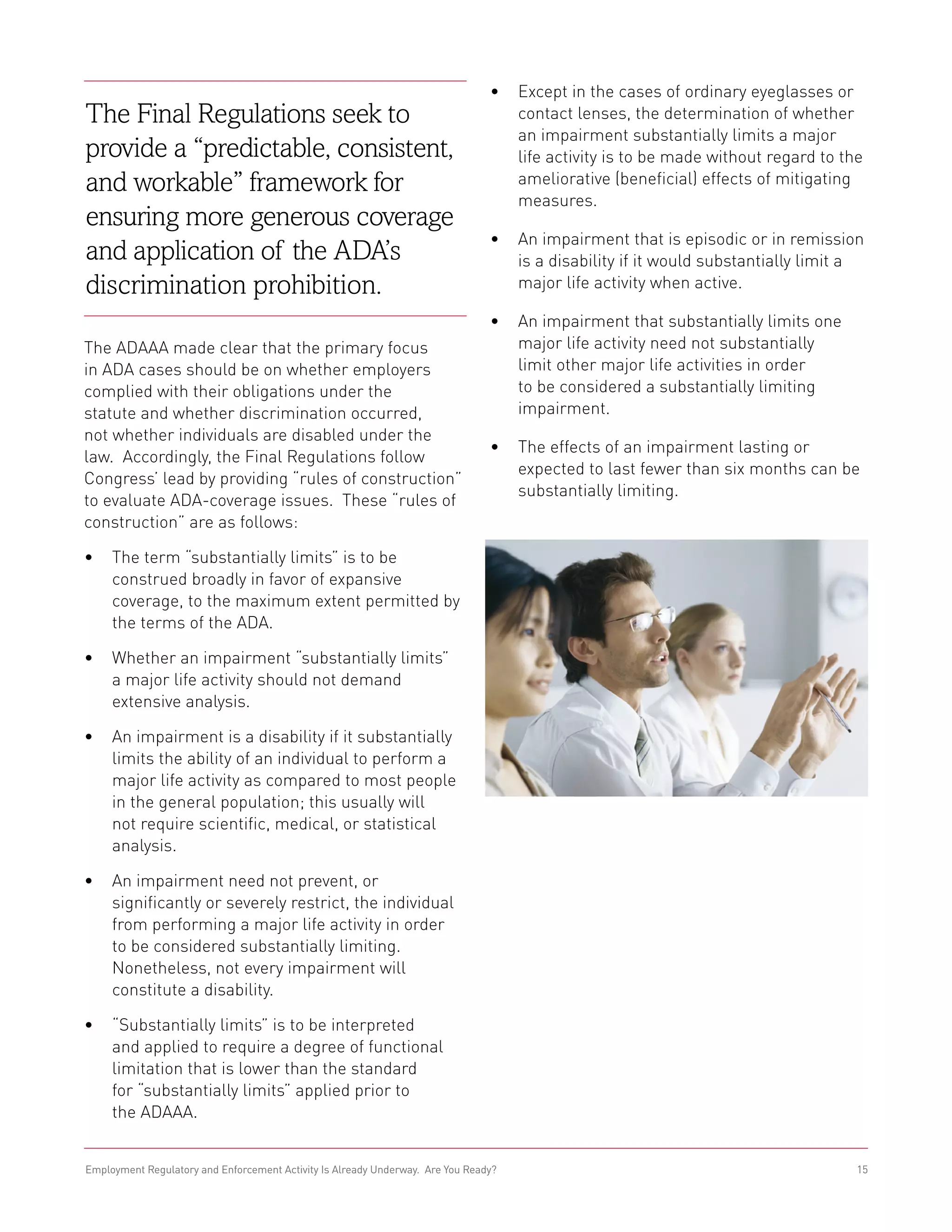 •	 Except in the cases of ordinary eyeglasses or
The Final Regulations seek to                                                      contact lenses, the determination of whether
                                                                                   an impairment substantially limits a major
provide a “predictable, consistent,                                                life activity is to be made without regard to the
and workable” framework for                                                        ameliorative (beneficial) effects of mitigating
                                                                                   measures.
ensuring more generous coverage
                                                                                •	 An impairment that is episodic or in remission
and application of the ADA’s                                                       is a disability if it would substantially limit a
discrimination prohibition.                                                        major life activity when active.

                                                                                •	 An impairment that substantially limits one
The ADAAA made clear that the primary focus                                        major life activity need not substantially
in ADA cases should be on whether employers                                        limit other major life activities in order
complied with their obligations under the                                          to be considered a substantially limiting
statute and whether discrimination occurred,                                       impairment.
not whether individuals are disabled under the
                                                                                •	 The effects of an impairment lasting or
law. Accordingly, the Final Regulations follow
                                                                                   expected to last fewer than six months can be
Congress’ lead by providing “rules of construction”
                                                                                   substantially limiting.
to evaluate ADA-coverage issues. These “rules of
construction” are as follows:

•	 The term “substantially limits” is to be
   construed broadly in favor of expansive
   coverage, to the maximum extent permitted by
   the terms of the ADA.

•	 Whether an impairment “substantially limits”
   a major life activity should not demand
   extensive analysis.

•	 An impairment is a disability if it substantially
   limits the ability of an individual to perform a
   major life activity as compared to most people
   in the general population; this usually will
   not require scientific, medical, or statistical
   analysis.

•	 An impairment need not prevent, or
   significantly or severely restrict, the individual
   from performing a major life activity in order
   to be considered substantially limiting.
   Nonetheless, not every impairment will
   constitute a disability.

•	 “Substantially limits” is to be interpreted
   and applied to require a degree of functional
   limitation that is lower than the standard
   for “substantially limits” applied prior to
   the ADAAA.


Employment Regulatory and Enforcement Activity Is Already Underway. Are You Ready?                                                 15
 