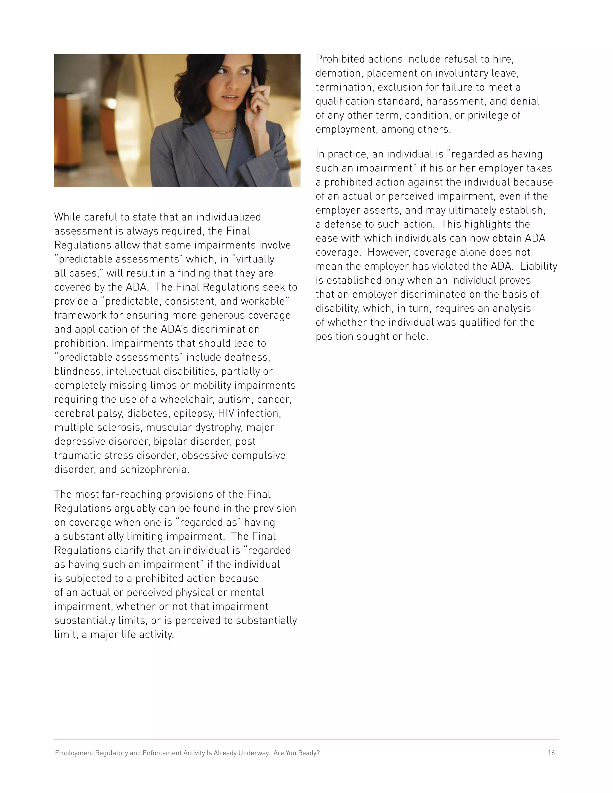Prohibited actions include refusal to hire,
                                                                                demotion, placement on involuntary leave,
                                                                                termination, exclusion for failure to meet a
                                                                                qualification standard, harassment, and denial
                                                                                of any other term, condition, or privilege of
                                                                                employment, among others.

                                                                                In practice, an individual is “regarded as having
                                                                                such an impairment” if his or her employer takes
                                                                                a prohibited action against the individual because
                                                                                of an actual or perceived impairment, even if the
                                                                                employer asserts, and may ultimately establish,
While careful to state that an individualized
                                                                                a defense to such action. This highlights the
assessment is always required, the Final
                                                                                ease with which individuals can now obtain ADA
Regulations allow that some impairments involve
                                                                                coverage. However, coverage alone does not
“predictable assessments” which, in “virtually
                                                                                mean the employer has violated the ADA. Liability
all cases,” will result in a finding that they are
                                                                                is established only when an individual proves
covered by the ADA. The Final Regulations seek to
                                                                                that an employer discriminated on the basis of
provide a “predictable, consistent, and workable”
                                                                                disability, which, in turn, requires an analysis
framework for ensuring more generous coverage
                                                                                of whether the individual was qualified for the
and application of the ADA’s discrimination
                                                                                position sought or held.
prohibition. Impairments that should lead to
“predictable assessments” include deafness,
blindness, intellectual disabilities, partially or
completely missing limbs or mobility impairments
requiring the use of a wheelchair, autism, cancer,
cerebral palsy, diabetes, epilepsy, HIV infection,
multiple sclerosis, muscular dystrophy, major
depressive disorder, bipolar disorder, post-
traumatic stress disorder, obsessive compulsive
disorder, and schizophrenia.

The most far-reaching provisions of the Final
Regulations arguably can be found in the provision
on coverage when one is “regarded as” having
a substantially limiting impairment. The Final
Regulations clarify that an individual is “regarded
as having such an impairment” if the individual
is subjected to a prohibited action because
of an actual or perceived physical or mental
impairment, whether or not that impairment
substantially limits, or is perceived to substantially
limit, a major life activity.




Employment Regulatory and Enforcement Activity Is Already Underway. Are You Ready?                                               16
 