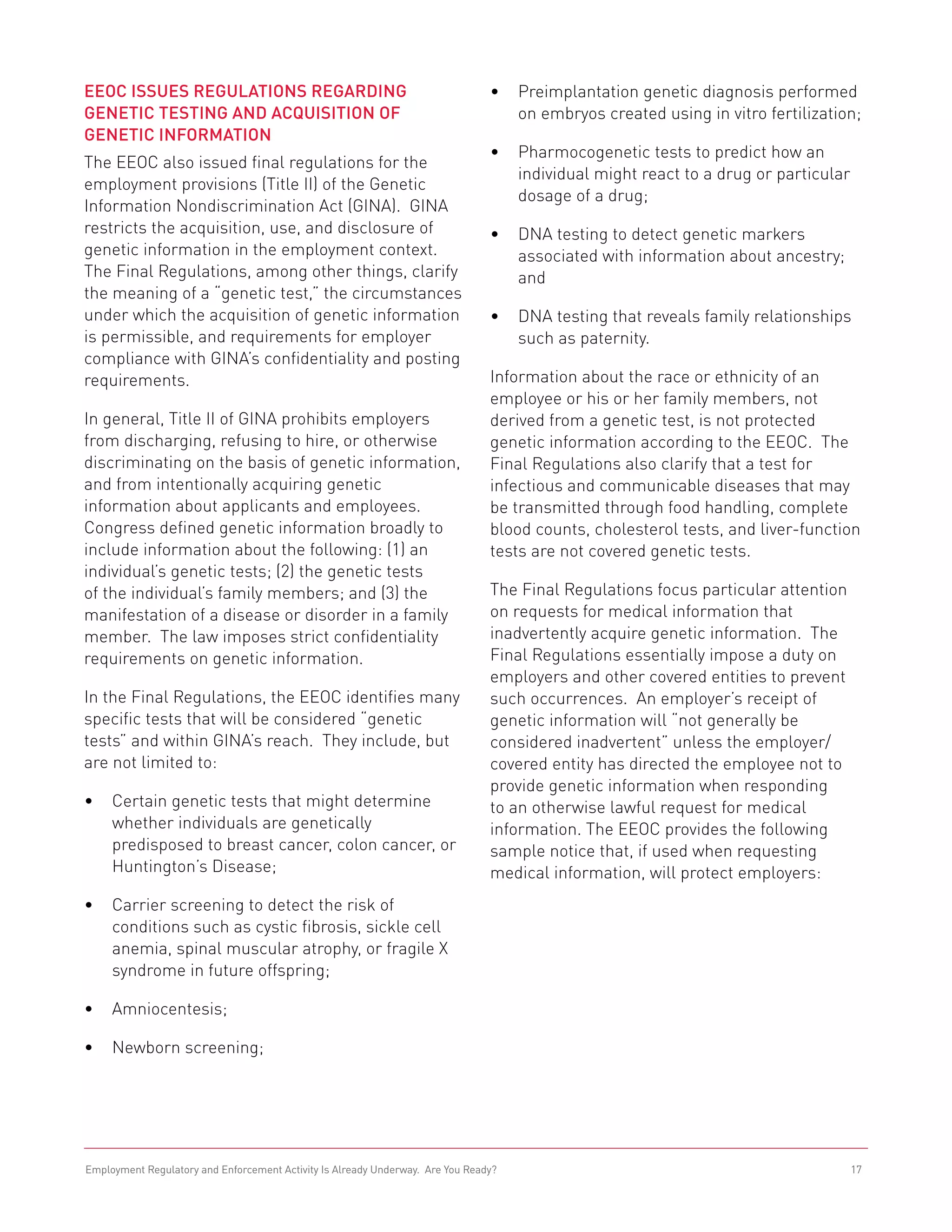 EEOC Issues Regulations Regarding                                               •	 Preimplantation genetic diagnosis performed
Genetic Testing and Acquisition of                                                 on embryos created using in vitro fertilization;
Genetic Information
                                                                                •	 Pharmocogenetic tests to predict how an
The EEOC also issued final regulations for the
                                                                                   individual might react to a drug or particular
employment provisions (Title II) of the Genetic
                                                                                   dosage of a drug;
Information Nondiscrimination Act (GINA). GINA
restricts the acquisition, use, and disclosure of                               •	 DNA testing to detect genetic markers
genetic information in the employment context.                                     associated with information about ancestry;
The Final Regulations, among other things, clarify                                 and
the meaning of a “genetic test,” the circumstances
under which the acquisition of genetic information                              •	 DNA testing that reveals family relationships
is permissible, and requirements for employer                                      such as paternity.
compliance with GINA’s confidentiality and posting
requirements.                                                                   Information about the race or ethnicity of an
                                                                                employee or his or her family members, not
In general, Title II of GINA prohibits employers                                derived from a genetic test, is not protected
from discharging, refusing to hire, or otherwise                                genetic information according to the EEOC. The
discriminating on the basis of genetic information,                             Final Regulations also clarify that a test for
and from intentionally acquiring genetic                                        infectious and communicable diseases that may
information about applicants and employees.                                     be transmitted through food handling, complete
Congress defined genetic information broadly to                                 blood counts, cholesterol tests, and liver-function
include information about the following: (1) an                                 tests are not covered genetic tests.
individual’s genetic tests; (2) the genetic tests
of the individual’s family members; and (3) the                                 The Final Regulations focus particular attention
manifestation of a disease or disorder in a family                              on requests for medical information that
member. The law imposes strict confidentiality                                  inadvertently acquire genetic information. The
requirements on genetic information.                                            Final Regulations essentially impose a duty on
                                                                                employers and other covered entities to prevent
In the Final Regulations, the EEOC identifies many                              such occurrences. An employer’s receipt of
specific tests that will be considered “genetic                                 genetic information will “not generally be
tests” and within GINA’s reach. They include, but                               considered inadvertent” unless the employer/
are not limited to:                                                             covered entity has directed the employee not to
                                                                                provide genetic information when responding
•	 Certain genetic tests that might determine                                   to an otherwise lawful request for medical
   whether individuals are genetically                                          information. The EEOC provides the following
   predisposed to breast cancer, colon cancer, or                               sample notice that, if used when requesting
   Huntington’s Disease;                                                        medical information, will protect employers:
•	 Carrier screening to detect the risk of
   conditions such as cystic fibrosis, sickle cell
   anemia, spinal muscular atrophy, or fragile X
   syndrome in future offspring;

•	 Amniocentesis;

•	 Newborn screening;




Employment Regulatory and Enforcement Activity Is Already Underway. Are You Ready?                                                  17
 